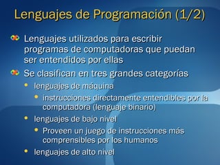 LLeenngguuaajjeess ddee PPrrooggrraammaacciióónn ((11//22)) 
LLeenngguuaajjeess uuttiilliizzaaddooss ppaarraa eessccrriibbiirr 
pprrooggrraammaass ddee ccoommppuuttaaddoorraass qquuee ppuueeddaann 
sseerr eenntteennddiiddooss ppoorr eellllaass 
SSee ccllaassiiffiiccaann eenn ttrreess ggrraannddeess ccaatteeggoorrííaass 
 lleenngguuaajjeess ddee mmááqquuiinnaa 
 iinnssttrruucccciioonneess ddiirreeccttaammeennttee eenntteennddiibblleess ppoorr llaa 
ccoommppuuttaaddoorraa ((lleenngguuaajjee bbiinnaarriioo)) 
 lleenngguuaajjeess ddee bbaajjoo nniivveell 
 PPrroovveeeenn uunn jjuueeggoo ddee iinnssttrruucccciioonneess mmááss 
ccoommpprreennssiibblleess ppoorr llooss hhuummaannooss 
 lleenngguuaajjeess ddee aallttoo nniivveell 
 
