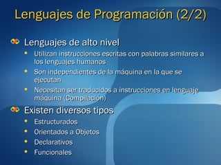 LLeenngguuaajjeess ddee PPrrooggrraammaacciióónn ((22//22)) 
LLeenngguuaajjeess ddee aallttoo nniivveell 
 UUttiilliizzaann iinnssttrruucccciioonneess eessccrriittaass ccoonn ppaallaabbrraass ssiimmiillaarreess aa 
llooss lleenngguuaajjeess hhuummaannooss 
 SSoonn iinnddeeppeennddiieenntteess ddee llaa mmááqquuiinnaa eenn llaa qquuee ssee 
eejjeeccuuttaann 
 NNeecceessiittaann sseerr ttrraadduucciiddooss aa iinnssttrruucccciioonneess eenn lleenngguuaajjee 
mmááqquuiinnaa ((CCoommppiillaacciióónn)) 
EExxiisstteenn ddiivveerrssooss ttiippooss 
 EEssttrruuccttuurraaddooss 
 OOrriieennttaaddooss aa OObbjjeettooss 
 DDeeccllaarraattiivvooss 
 FFuunncciioonnaalleess 
 