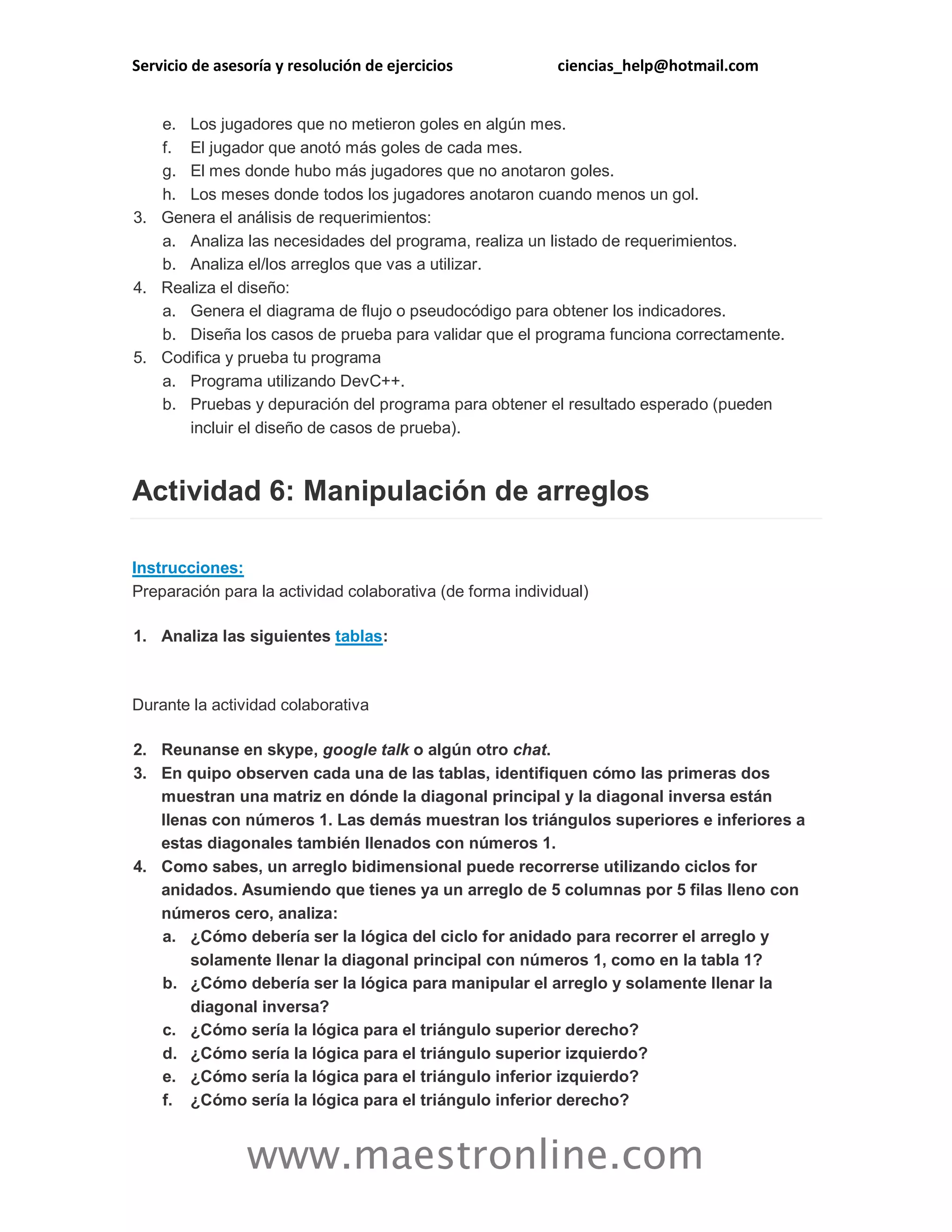 Servicio de asesoría y resolución de ejercicios ciencias_help@hotmail.com 
www.maestronline.com 
e. Los jugadores que no metieron goles en algún mes. f. El jugador que anotó más goles de cada mes. g. El mes donde hubo más jugadores que no anotaron goles. h. Los meses donde todos los jugadores anotaron cuando menos un gol. 3. Genera el análisis de requerimientos: a. Analiza las necesidades del programa, realiza un listado de requerimientos. b. Analiza el/los arreglos que vas a utilizar. 4. Realiza el diseño: a. Genera el diagrama de flujo o pseudocódigo para obtener los indicadores. b. Diseña los casos de prueba para validar que el programa funciona correctamente. 5. Codifica y prueba tu programa a. Programa utilizando DevC++. b. Pruebas y depuración del programa para obtener el resultado esperado (pueden incluir el diseño de casos de prueba). Actividad 6: Manipulación de arreglos Instrucciones: Preparación para la actividad colaborativa (de forma individual) 1. Analiza las siguientes tablas: Durante la actividad colaborativa 2. Reunanse en skype, google talk o algún otro chat. 3. En quipo observen cada una de las tablas, identifiquen cómo las primeras dos muestran una matriz en dónde la diagonal principal y la diagonal inversa están llenas con números 1. Las demás muestran los triángulos superiores e inferiores a estas diagonales también llenados con números 1. 4. Como sabes, un arreglo bidimensional puede recorrerse utilizando ciclos for anidados. Asumiendo que tienes ya un arreglo de 5 columnas por 5 filas lleno con números cero, analiza: a. ¿Cómo debería ser la lógica del ciclo for anidado para recorrer el arreglo y solamente llenar la diagonal principal con números 1, como en la tabla 1? b. ¿Cómo debería ser la lógica para manipular el arreglo y solamente llenar la diagonal inversa? c. ¿Cómo sería la lógica para el triángulo superior derecho? d. ¿Cómo sería la lógica para el triángulo superior izquierdo? e. ¿Cómo sería la lógica para el triángulo inferior izquierdo? f. ¿Cómo sería la lógica para el triángulo inferior derecho?  
