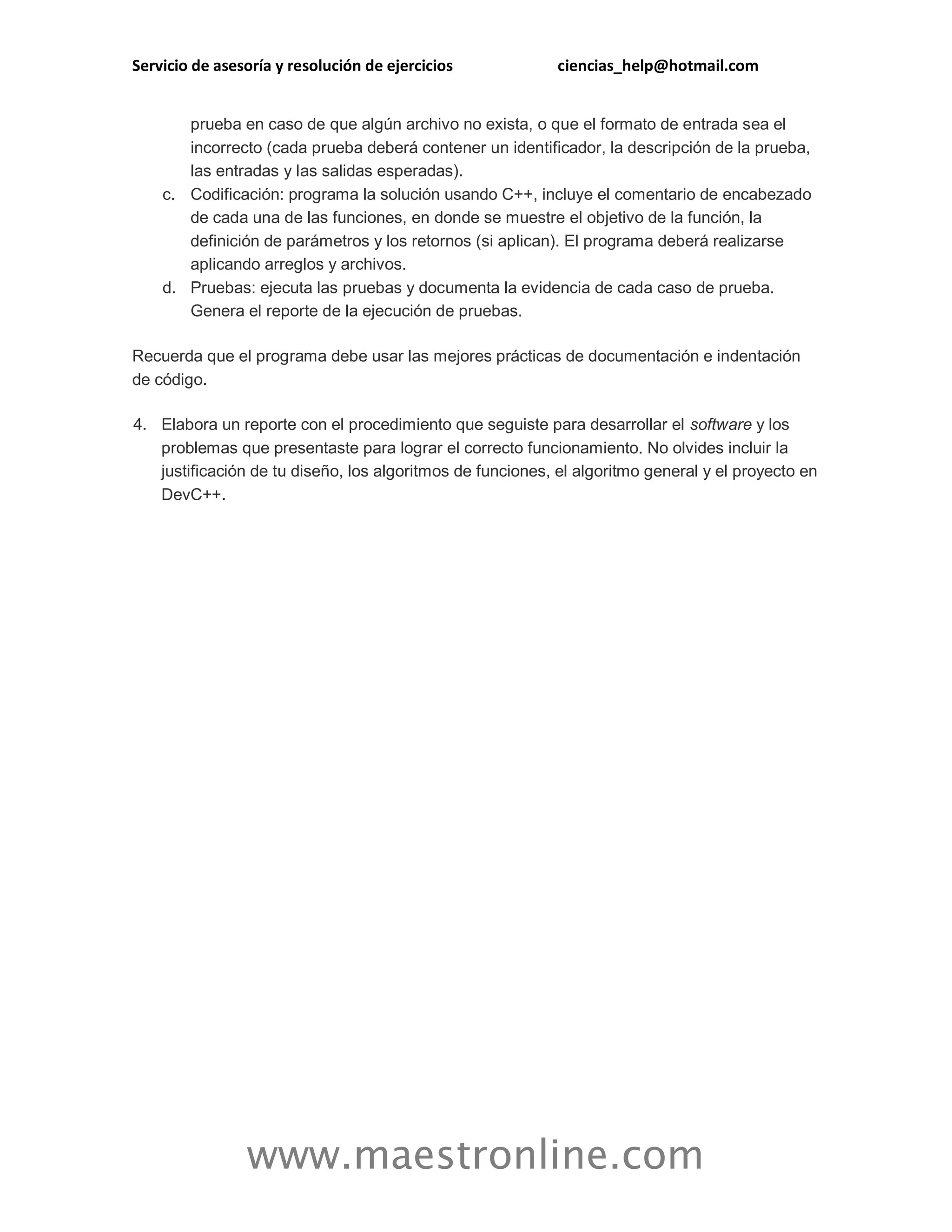 Servicio de asesoría y resolución de ejercicios ciencias_help@hotmail.com 
www.maestronline.com 
prueba en caso de que algún archivo no exista, o que el formato de entrada sea el incorrecto (cada prueba deberá contener un identificador, la descripción de la prueba, las entradas y las salidas esperadas). c. Codificación: programa la solución usando C++, incluye el comentario de encabezado de cada una de las funciones, en donde se muestre el objetivo de la función, la definición de parámetros y los retornos (si aplican). El programa deberá realizarse aplicando arreglos y archivos. d. Pruebas: ejecuta las pruebas y documenta la evidencia de cada caso de prueba. Genera el reporte de la ejecución de pruebas. Recuerda que el programa debe usar las mejores prácticas de documentación e indentación de código. 4. Elabora un reporte con el procedimiento que seguiste para desarrollar el software y los problemas que presentaste para lograr el correcto funcionamiento. No olvides incluir la justificación de tu diseño, los algoritmos de funciones, el algoritmo general y el proyecto en DevC++. 
