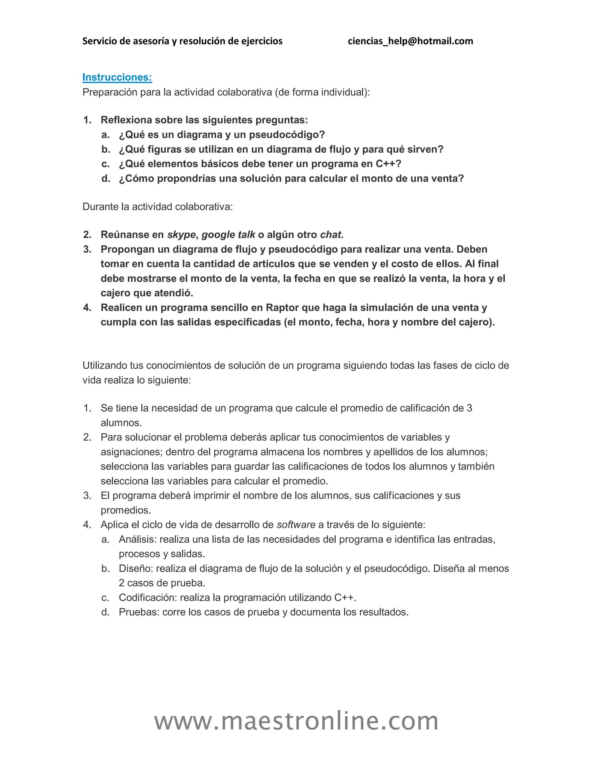 Servicio de asesoría y resolución de ejercicios ciencias_help@hotmail.com 
www.maestronline.com 
Instrucciones: Preparación para la actividad colaborativa (de forma individual): 1. Reflexiona sobre las siguientes preguntas: a. ¿Qué es un diagrama y un pseudocódigo? b. ¿Qué figuras se utilizan en un diagrama de flujo y para qué sirven? c. ¿Qué elementos básicos debe tener un programa en C++? d. ¿Cómo propondrías una solución para calcular el monto de una venta? Durante la actividad colaborativa: 2. Reúnanse en skype, google talk o algún otro chat. 3. Propongan un diagrama de flujo y pseudocódigo para realizar una venta. Deben tomar en cuenta la cantidad de artículos que se venden y el costo de ellos. Al final debe mostrarse el monto de la venta, la fecha en que se realizó la venta, la hora y el cajero que atendió. 4. Realicen un programa sencillo en Raptor que haga la simulación de una venta y cumpla con las salidas especificadas (el monto, fecha, hora y nombre del cajero). 
Utilizando tus conocimientos de solución de un programa siguiendo todas las fases de ciclo de vida realiza lo siguiente: 1. Se tiene la necesidad de un programa que calcule el promedio de calificación de 3 alumnos. 2. Para solucionar el problema deberás aplicar tus conocimientos de variables y asignaciones; dentro del programa almacena los nombres y apellidos de los alumnos; selecciona las variables para guardar las calificaciones de todos los alumnos y también selecciona las variables para calcular el promedio. 3. El programa deberá imprimir el nombre de los alumnos, sus calificaciones y sus promedios. 4. Aplica el ciclo de vida de desarrollo de software a través de lo siguiente: a. Análisis: realiza una lista de las necesidades del programa e identifica las entradas, procesos y salidas. b. Diseño: realiza el diagrama de flujo de la solución y el pseudocódigo. Diseña al menos 2 casos de prueba. c. Codificación: realiza la programación utilizando C++. d. Pruebas: corre los casos de prueba y documenta los resultados. 
 