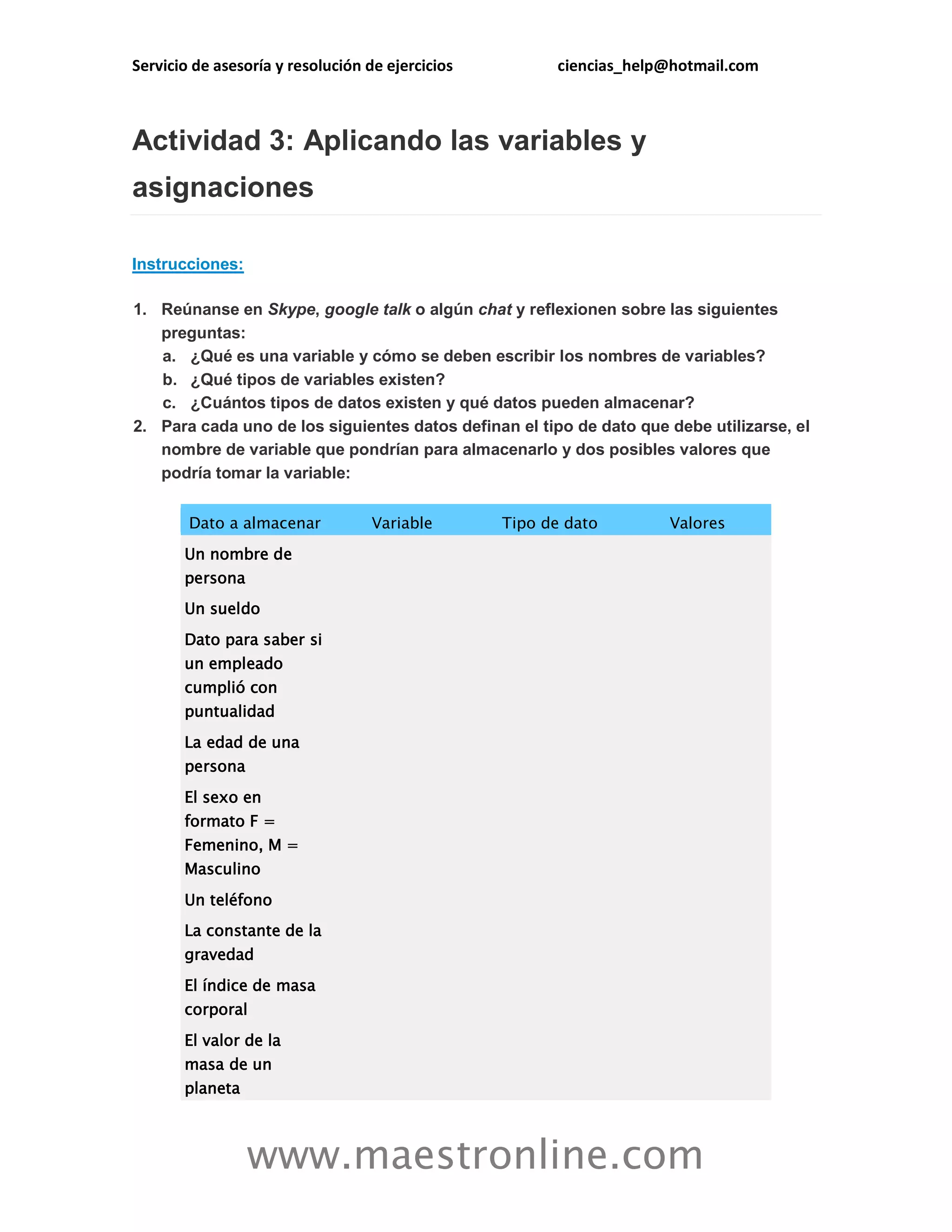 Servicio de asesoría y resolución de ejercicios ciencias_help@hotmail.com 
www.maestronline.com 
Actividad 3: Aplicando las variables y asignaciones Instrucciones: 1. Reúnanse en Skype, google talk o algún chat y reflexionen sobre las siguientes preguntas: a. ¿Qué es una variable y cómo se deben escribir los nombres de variables? b. ¿Qué tipos de variables existen? c. ¿Cuántos tipos de datos existen y qué datos pueden almacenar? 2. Para cada uno de los siguientes datos definan el tipo de dato que debe utilizarse, el nombre de variable que pondrían para almacenarlo y dos posibles valores que podría tomar la variable: Dato a almacenar Variable Tipo de dato Valores Un nombre de persona Un sueldo Dato para saber si un empleado cumplió con puntualidad La edad de una persona El sexo en formato F = Femenino, M = Masculino Un teléfono La constante de la gravedad El índice de masa corporal El valor de la masa de un planeta  