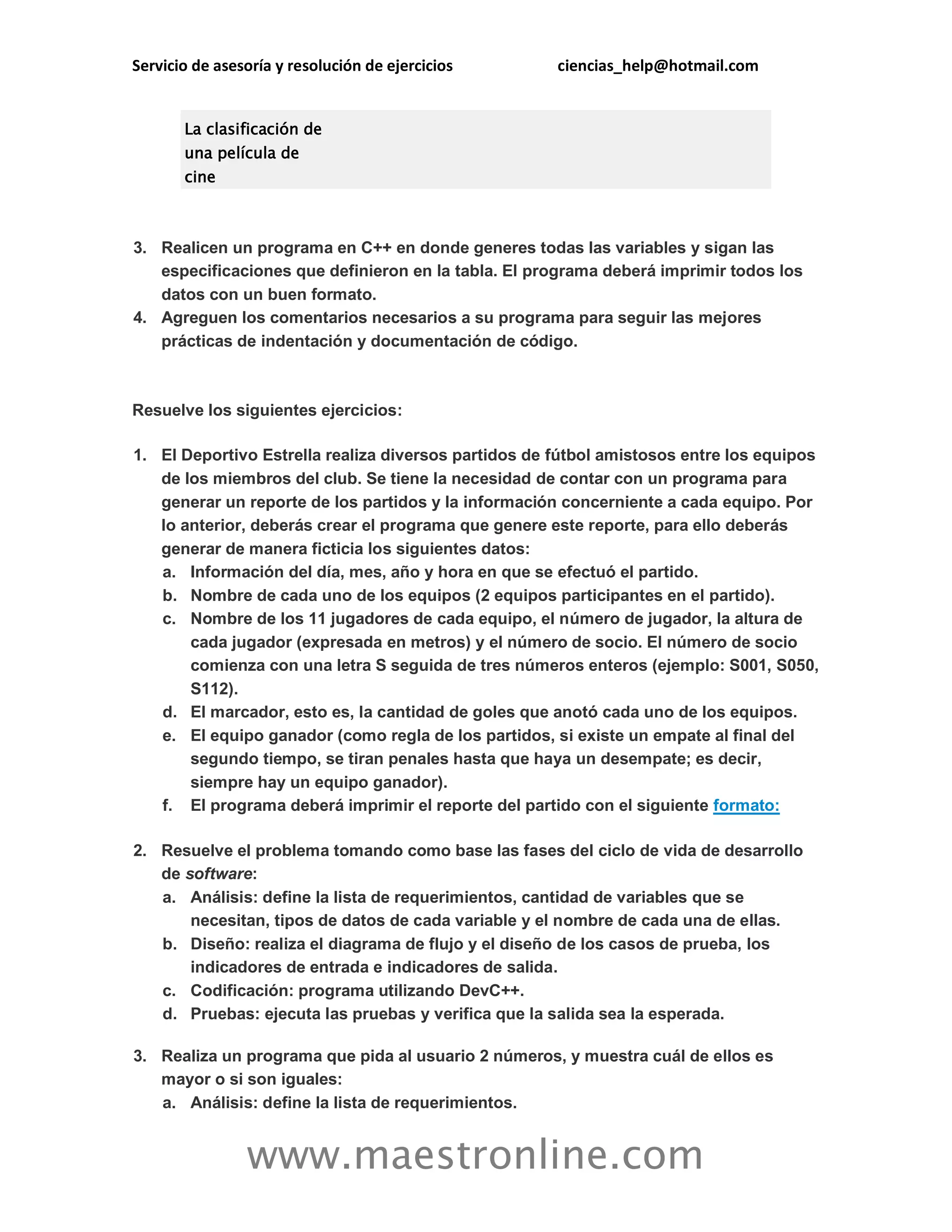Servicio de asesoría y resolución de ejercicios ciencias_help@hotmail.com 
www.maestronline.com 
La clasificación de una película de cine 3. Realicen un programa en C++ en donde generes todas las variables y sigan las especificaciones que definieron en la tabla. El programa deberá imprimir todos los datos con un buen formato. 4. Agreguen los comentarios necesarios a su programa para seguir las mejores prácticas de indentación y documentación de código. 
Resuelve los siguientes ejercicios: 1. El Deportivo Estrella realiza diversos partidos de fútbol amistosos entre los equipos de los miembros del club. Se tiene la necesidad de contar con un programa para generar un reporte de los partidos y la información concerniente a cada equipo. Por lo anterior, deberás crear el programa que genere este reporte, para ello deberás generar de manera ficticia los siguientes datos: a. Información del día, mes, año y hora en que se efectuó el partido. b. Nombre de cada uno de los equipos (2 equipos participantes en el partido). c. Nombre de los 11 jugadores de cada equipo, el número de jugador, la altura de cada jugador (expresada en metros) y el número de socio. El número de socio comienza con una letra S seguida de tres números enteros (ejemplo: S001, S050, S112). d. El marcador, esto es, la cantidad de goles que anotó cada uno de los equipos. e. El equipo ganador (como regla de los partidos, si existe un empate al final del segundo tiempo, se tiran penales hasta que haya un desempate; es decir, siempre hay un equipo ganador). f. El programa deberá imprimir el reporte del partido con el siguiente formato: 2. Resuelve el problema tomando como base las fases del ciclo de vida de desarrollo de software: a. Análisis: define la lista de requerimientos, cantidad de variables que se necesitan, tipos de datos de cada variable y el nombre de cada una de ellas. b. Diseño: realiza el diagrama de flujo y el diseño de los casos de prueba, los indicadores de entrada e indicadores de salida. c. Codificación: programa utilizando DevC++. d. Pruebas: ejecuta las pruebas y verifica que la salida sea la esperada. 3. Realiza un programa que pida al usuario 2 números, y muestra cuál de ellos es mayor o si son iguales: a. Análisis: define la lista de requerimientos.  