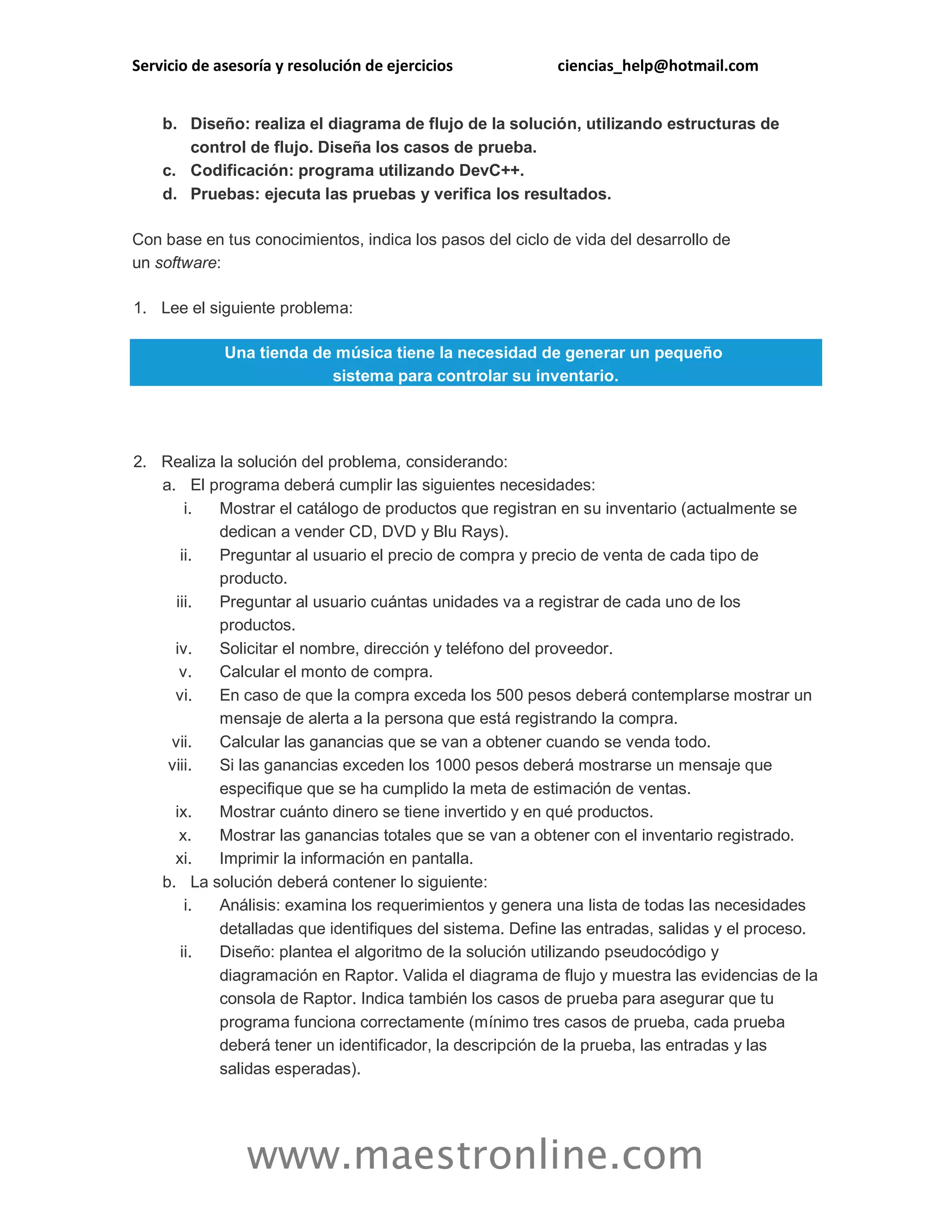 Servicio de asesoría y resolución de ejercicios ciencias_help@hotmail.com 
www.maestronline.com 
b. Diseño: realiza el diagrama de flujo de la solución, utilizando estructuras de control de flujo. Diseña los casos de prueba. c. Codificación: programa utilizando DevC++. d. Pruebas: ejecuta las pruebas y verifica los resultados. Con base en tus conocimientos, indica los pasos del ciclo de vida del desarrollo de un software: 1. Lee el siguiente problema: Una tienda de música tiene la necesidad de generar un pequeño sistema para controlar su inventario. 
2. Realiza la solución del problema, considerando: a. El programa deberá cumplir las siguientes necesidades: i. Mostrar el catálogo de productos que registran en su inventario (actualmente se dedican a vender CD, DVD y Blu Rays). ii. Preguntar al usuario el precio de compra y precio de venta de cada tipo de producto. iii. Preguntar al usuario cuántas unidades va a registrar de cada uno de los productos. iv. Solicitar el nombre, dirección y teléfono del proveedor. v. Calcular el monto de compra. vi. En caso de que la compra exceda los 500 pesos deberá contemplarse mostrar un mensaje de alerta a la persona que está registrando la compra. vii. Calcular las ganancias que se van a obtener cuando se venda todo. viii. Si las ganancias exceden los 1000 pesos deberá mostrarse un mensaje que especifique que se ha cumplido la meta de estimación de ventas. ix. Mostrar cuánto dinero se tiene invertido y en qué productos. x. Mostrar las ganancias totales que se van a obtener con el inventario registrado. xi. Imprimir la información en pantalla. b. La solución deberá contener lo siguiente: i. Análisis: examina los requerimientos y genera una lista de todas las necesidades detalladas que identifiques del sistema. Define las entradas, salidas y el proceso. ii. Diseño: plantea el algoritmo de la solución utilizando pseudocódigo y diagramación en Raptor. Valida el diagrama de flujo y muestra las evidencias de la consola de Raptor. Indica también los casos de prueba para asegurar que tu programa funciona correctamente (mínimo tres casos de prueba, cada prueba deberá tener un identificador, la descripción de la prueba, las entradas y las salidas esperadas).  
