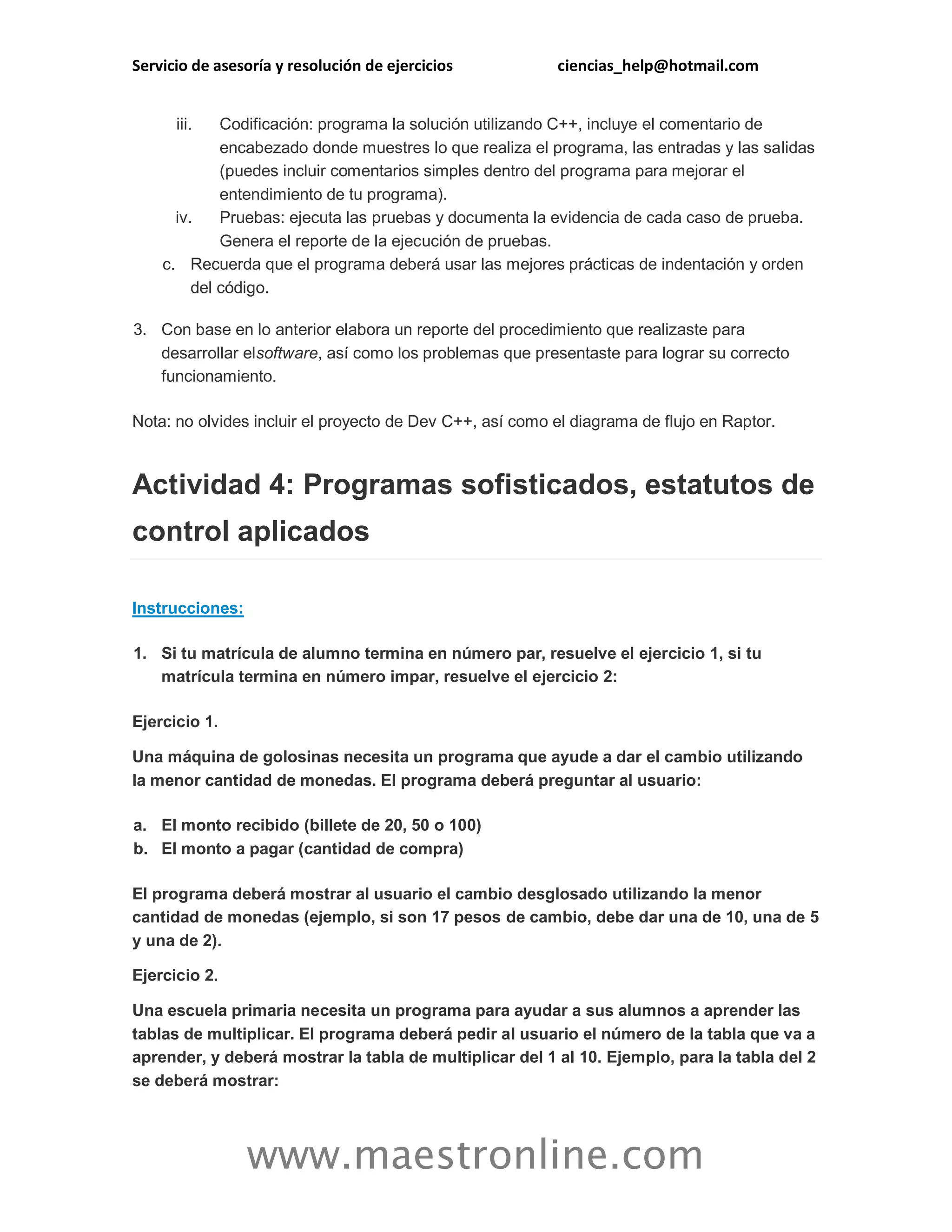 Servicio de asesoría y resolución de ejercicios ciencias_help@hotmail.com 
www.maestronline.com 
iii. Codificación: programa la solución utilizando C++, incluye el comentario de encabezado donde muestres lo que realiza el programa, las entradas y las salidas (puedes incluir comentarios simples dentro del programa para mejorar el entendimiento de tu programa). iv. Pruebas: ejecuta las pruebas y documenta la evidencia de cada caso de prueba. Genera el reporte de la ejecución de pruebas. c. Recuerda que el programa deberá usar las mejores prácticas de indentación y orden del código. 3. Con base en lo anterior elabora un reporte del procedimiento que realizaste para desarrollar elsoftware, así como los problemas que presentaste para lograr su correcto funcionamiento. Nota: no olvides incluir el proyecto de Dev C++, así como el diagrama de flujo en Raptor. Actividad 4: Programas sofisticados, estatutos de control aplicados Instrucciones: 1. Si tu matrícula de alumno termina en número par, resuelve el ejercicio 1, si tu matrícula termina en número impar, resuelve el ejercicio 2: Ejercicio 1. Una máquina de golosinas necesita un programa que ayude a dar el cambio utilizando la menor cantidad de monedas. El programa deberá preguntar al usuario: a. El monto recibido (billete de 20, 50 o 100) b. El monto a pagar (cantidad de compra) El programa deberá mostrar al usuario el cambio desglosado utilizando la menor cantidad de monedas (ejemplo, si son 17 pesos de cambio, debe dar una de 10, una de 5 y una de 2). Ejercicio 2. Una escuela primaria necesita un programa para ayudar a sus alumnos a aprender las tablas de multiplicar. El programa deberá pedir al usuario el número de la tabla que va a aprender, y deberá mostrar la tabla de multiplicar del 1 al 10. Ejemplo, para la tabla del 2 se deberá mostrar:  