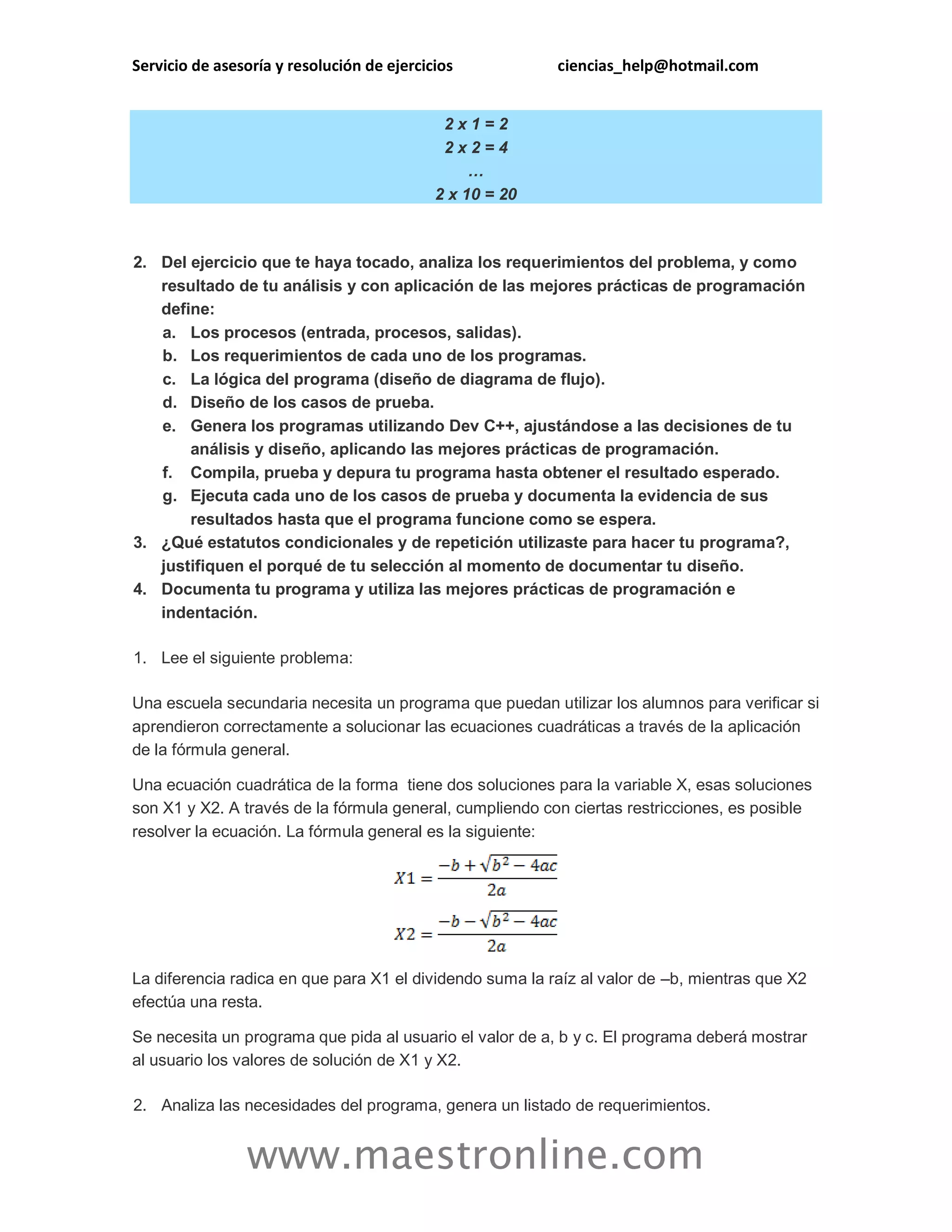 Servicio de asesoría y resolución de ejercicios ciencias_help@hotmail.com 
www.maestronline.com 
2 x 1 = 2 2 x 2 = 4 … 2 x 10 = 20 2. Del ejercicio que te haya tocado, analiza los requerimientos del problema, y como resultado de tu análisis y con aplicación de las mejores prácticas de programación define: a. Los procesos (entrada, procesos, salidas). b. Los requerimientos de cada uno de los programas. c. La lógica del programa (diseño de diagrama de flujo). d. Diseño de los casos de prueba. e. Genera los programas utilizando Dev C++, ajustándose a las decisiones de tu análisis y diseño, aplicando las mejores prácticas de programación. f. Compila, prueba y depura tu programa hasta obtener el resultado esperado. g. Ejecuta cada uno de los casos de prueba y documenta la evidencia de sus resultados hasta que el programa funcione como se espera. 3. ¿Qué estatutos condicionales y de repetición utilizaste para hacer tu programa?, justifiquen el porqué de tu selección al momento de documentar tu diseño. 4. Documenta tu programa y utiliza las mejores prácticas de programación e indentación. 1. Lee el siguiente problema: Una escuela secundaria necesita un programa que puedan utilizar los alumnos para verificar si aprendieron correctamente a solucionar las ecuaciones cuadráticas a través de la aplicación de la fórmula general. Una ecuación cuadrática de la forma tiene dos soluciones para la variable X, esas soluciones son X1 y X2. A través de la fórmula general, cumpliendo con ciertas restricciones, es posible resolver la ecuación. La fórmula general es la siguiente: La diferencia radica en que para X1 el dividendo suma la raíz al valor de –b, mientras que X2 efectúa una resta. Se necesita un programa que pida al usuario el valor de a, b y c. El programa deberá mostrar al usuario los valores de solución de X1 y X2. 2. Analiza las necesidades del programa, genera un listado de requerimientos.  