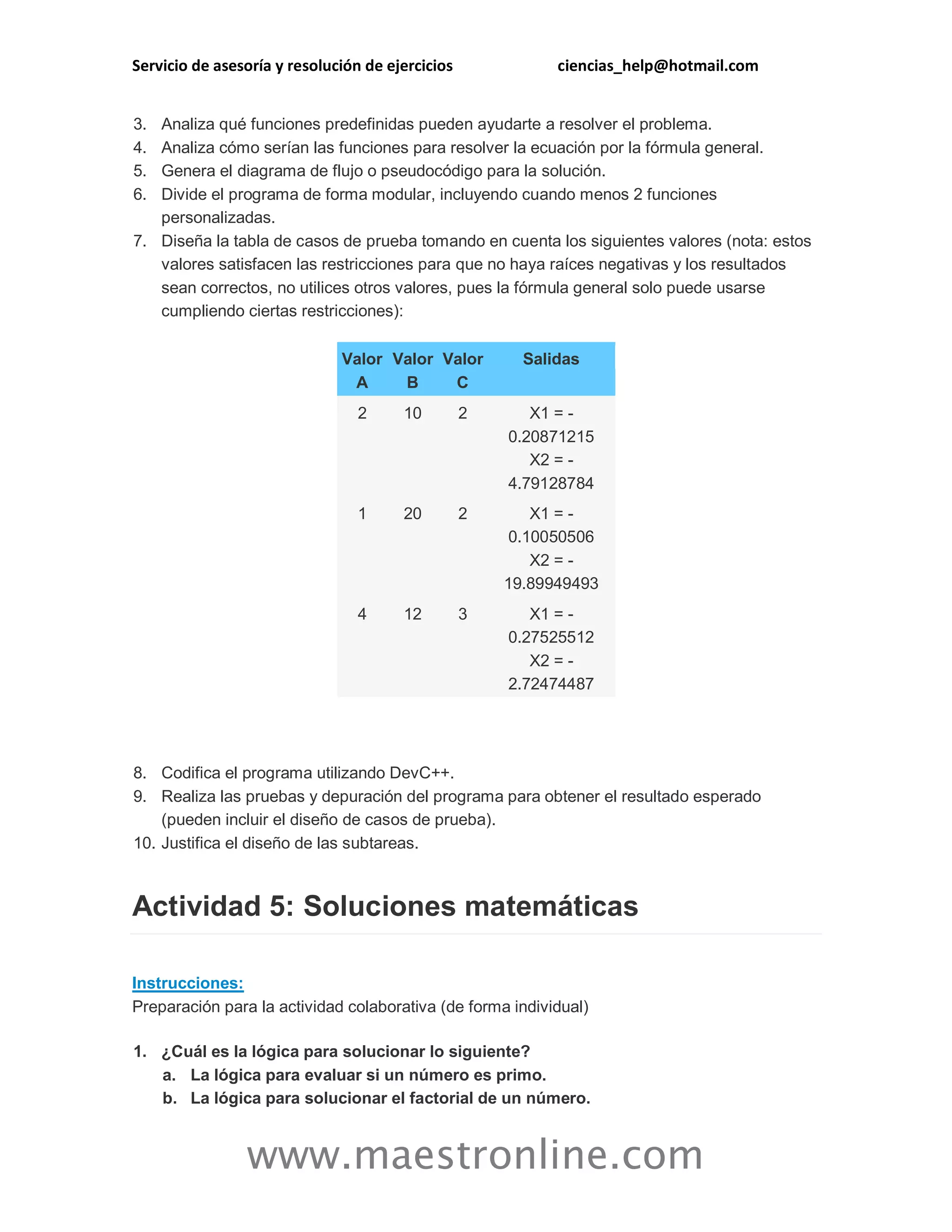 Servicio de asesoría y resolución de ejercicios ciencias_help@hotmail.com 
www.maestronline.com 
3. Analiza qué funciones predefinidas pueden ayudarte a resolver el problema. 4. Analiza cómo serían las funciones para resolver la ecuación por la fórmula general. 5. Genera el diagrama de flujo o pseudocódigo para la solución. 6. Divide el programa de forma modular, incluyendo cuando menos 2 funciones personalizadas. 7. Diseña la tabla de casos de prueba tomando en cuenta los siguientes valores (nota: estos valores satisfacen las restricciones para que no haya raíces negativas y los resultados sean correctos, no utilices otros valores, pues la fórmula general solo puede usarse cumpliendo ciertas restricciones): Valor A Valor B Valor C Salidas 2 10 2 X1 = - 0.20871215 X2 = - 4.79128784 1 20 2 X1 = - 0.10050506 X2 = - 19.89949493 4 12 3 X1 = - 0.27525512 X2 = - 2.72474487 
8. Codifica el programa utilizando DevC++. 9. Realiza las pruebas y depuración del programa para obtener el resultado esperado (pueden incluir el diseño de casos de prueba). 10. Justifica el diseño de las subtareas. Actividad 5: Soluciones matemáticas Instrucciones: Preparación para la actividad colaborativa (de forma individual) 1. ¿Cuál es la lógica para solucionar lo siguiente? a. La lógica para evaluar si un número es primo. b. La lógica para solucionar el factorial de un número.  