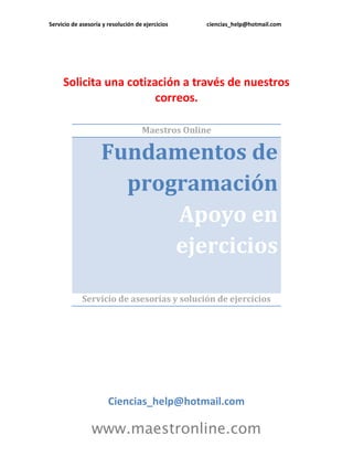 Servicio de asesoría y resolución de ejercicios ciencias_help@hotmail.com 
www.maestronline.com 
Solicita una cotización a través de nuestros correos. 
Maestros Online Fundamentos de programación Apoyo en ejercicios 
Servicio de asesorías y solución de ejercicios 
Ciencias_help@hotmail.com  