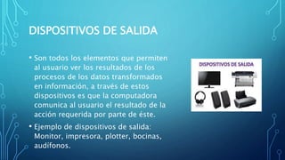 DISPOSITIVOS DE SALIDA
• Son todos los elementos que permiten
al usuario ver los resultados de los
procesos de los datos transformados
en información, a través de estos
dispositivos es que la computadora
comunica al usuario el resultado de la
acción requerida por parte de éste.
• Ejemplo de dispositivos de salida:
Monitor, impresora, plotter, bocinas,
audífonos.
 