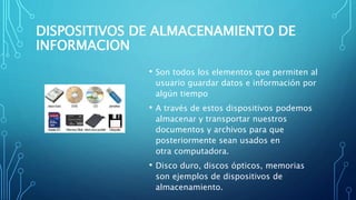 DISPOSITIVOS DE ALMACENAMIENTO DE
INFORMACION
• Son todos los elementos que permiten al
usuario guardar datos e información por
algún tiempo
• A través de estos dispositivos podemos
almacenar y transportar nuestros
documentos y archivos para que
posteriormente sean usados en
otra computadora.
• Disco duro, discos ópticos, memorias
son ejemplos de dispositivos de
almacenamiento.
 