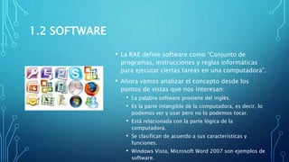 1.2 SOFTWARE
• La RAE define software como “Conjunto de
programas, instrucciones y reglas informáticas
para ejecutar ciertas tareas en una computadora”.
• Ahora vamos analizar el concepto desde los
puntos de vistas que nos interesan:
• La palabra software proviene del inglés.
• Es la parte intangible de la computadora, es decir, lo
podemos ver y usar pero no lo podemos tocar.
• Está relacionada con la parte lógica de la
computadora.
• Se clasifican de acuerdo a sus características y
funciones.
• Windows Vista, Microsoft Word 2007 son ejemplos de
software.
 