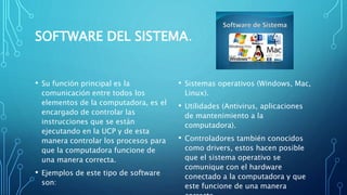 SOFTWARE DEL SISTEMA.
• Su función principal es la
comunicación entre todos los
elementos de la computadora, es el
encargado de controlar las
instrucciones que se están
ejecutando en la UCP y de esta
manera controlar los procesos para
que la computadora funcione de
una manera correcta.
• Ejemplos de este tipo de software
son:
• Sistemas operativos (Windows, Mac,
Linux).
• Utilidades (Antivirus, aplicaciones
de mantenimiento a la
computadora).
• Controladores también conocidos
como drivers, estos hacen posible
que el sistema operativo se
comunique con el hardware
conectado a la computadora y que
este funcione de una manera
 