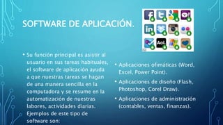 SOFTWARE DE APLICACIÓN.
• Su función principal es asistir al
usuario en sus tareas habituales,
el software de aplicación ayuda
a que nuestras tareas se hagan
de una manera sencilla en la
computadora y se resume en la
automatización de nuestras
labores, actividades diarias.
Ejemplos de este tipo de
software son:
• Aplicaciones ofimáticas (Word,
Excel, Power Point).
• Aplicaciones de diseño (Flash,
Photoshop, Corel Draw).
• Aplicaciones de administración
(contables, ventas, finanzas).
 