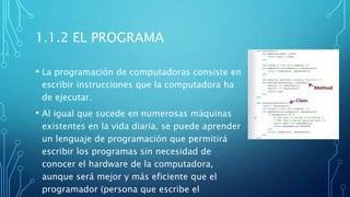 1.1.2 EL PROGRAMA
• La programación de computadoras consiste en
escribir instrucciones que la computadora ha
de ejecutar.
• Al igual que sucede en numerosas máquinas
existentes en la vida diaria, se puede aprender
un lenguaje de programación que permitirá
escribir los programas sin necesidad de
conocer el hardware de la computadora,
aunque será mejor y más eficiente que el
programador (persona que escribe el
 