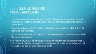 1.1.3 LENGUAJES DE
PROGRAMACION
• Los humanos nos entendemos con los lenguajes naturales como el
español, el inglés o el portugués, pero ¿y las computadoras cómo se
entienden?
• Cuando pulsamos la letra B en el teclado se visualiza la letra B en la
pantalla del monitor.
• ¿Cuál es la información que se ha almacenado en la memoria central
de la computadora?
• En resumen, ¿Cuál es el lenguaje que entienden las computadoras y
cómo se almacena cualquier otra información que se introduce en el
teclado o se lee de una memoria USB?
 