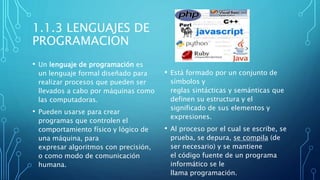 1.1.3 LENGUAJES DE
PROGRAMACION
• Un lenguaje de programación es
un lenguaje formal diseñado para
realizar procesos que pueden ser
llevados a cabo por máquinas como
las computadoras.
• Pueden usarse para crear
programas que controlen el
comportamiento físico y lógico de
una máquina, para
expresar algoritmos con precisión,
o como modo de comunicación
humana.
• Está formado por un conjunto de
símbolos y
reglas sintácticas y semánticas que
definen su estructura y el
significado de sus elementos y
expresiones.
• Al proceso por el cual se escribe, se
prueba, se depura, se compila (de
ser necesario) y se mantiene
el código fuente de un programa
informático se le
llama programación.
 