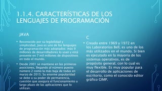 1.1.4. CARACTERÍSTICAS DE LOS
LENGUAJES DE PROGRAMACIÓN
JAVA
• Reconocido por su legibilidad y
simplicidad, Java es uno de los lenguajes
de programación más adoptados: más 9
millones de desarrolladores lo usan y está
presente en 7 mil millones de dispositivos
en todo el mundo.
• Desde 2001 se mantiene en las primeras
posiciones, llegando al número puesto
número 2 como la más baja de todas en
marzo de 2015. Su enorme popularidad
se debe a su poder de permanencia,
cuestión que asegura el funcionamiento a
largo plazo de las aplicaciones que lo
utilizan.
C
• Creado entre 1969 y 1972 en
los Laboratorios Bell, es uno de los
más utilizados en el mundo. Si bien
es ejecutado en la mayoría de los
sistemas operativos, es de
propósito general, con lo cual es
muy flexible. Es muy popular para
el desarrollo de aplicaciones de
escritorio, como el conocido editor
gráfico GIMP.
 