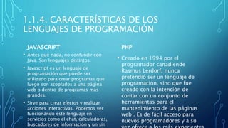 1.1.4. CARACTERÍSTICAS DE LOS
LENGUAJES DE PROGRAMACIÓN
JAVASCRIPT
• Antes que nada, no confundir con
Java. Son lenguajes distintos.
• Javascript es un lenguaje de
programación que puede ser
utilizado para crear programas que
luego son acoplados a una página
web o dentro de programas más
grandes.
• Sirve para crear efectos y realizar
acciones interactivas. Podemos ver
funcionando este lenguaje en
servicios como el chat, calculadoras,
buscadores de información y un sin
PHP
• Creado en 1994 por el
programador canadiende
Rasmus Lerdorf, nunca
pretendió ser un lenguaje de
programación, sino que fue
creado con la intención de
contar con un conjunto de
herramientas para el
mantenimiento de las páginas
web . Es de fácil acceso para
nuevos programadores y a su
 