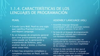 1.1.4. CARACTERÍSTICAS DE LOS
LENGUAJES DE PROGRAMACIÓN
PEARL
• Creado Larry Wall, Pearl es una sigla
que significa Practical Extraction
and Report Language.
• Es un lenguaje de propósito general
que sirve practicamente para todo,
como puede ser la generación y
tratamiento de ficheros, para
analizar datos y textos, y muchas
otras cosas más.
• Si bien hay proyectos complejos y
completos escritos en Pearl, son los
ASSEMBLY LANGUAGE (ASL)
• Assembly language (lenguaje
ensamblador) saltó de la posición número
12 en 2016 al número 10 en 2017.
• Se trata de un lenguaje de programación
de bajo nivel utilizado para interactuar
con hardware informático.
• Utiliza comandos estructurados, en
sustitución de los números, permitiendo a
las personas tener una mayor legibilidad
de los códigos.
• Si bien es más sencillo de leer que el
código binario se trata de un lenguaje
difícil que muchas veces es sustituido por
 