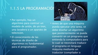 1.1.5 LA PROGRAMACIÓN
• Por ejemplo, hay un
algoritmo para contruir un
modelo de avión, de un tren,
una lavadora o un aparato de
televisión.
• El conocimiento de las
técnicas de diseño de
algoritmos es fundamental
para el programador.
• Antes de que una máquina
pueda ejecutar una tarea, se
debe diseñar un algoritmo
que posteriormente se pueda
convertir en un programa que
entienda la computadora para
lo cual se necesitará traducir
el programa en lenguaje
máquina mediante un
traductor (compilador o
 