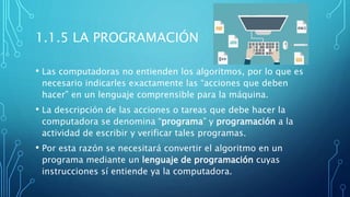 1.1.5 LA PROGRAMACIÓN
• Las computadoras no entienden los algoritmos, por lo que es
necesario indicarles exactamente las “acciones que deben
hacer” en un lenguaje comprensible para la máquina.
• La descripción de las acciones o tareas que debe hacer la
computadora se denomina “programa” y programación a la
actividad de escribir y verificar tales programas.
• Por esta razón se necesitará convertir el algoritmo en un
programa mediante un lenguaje de programación cuyas
instrucciones sí entiende ya la computadora.
 