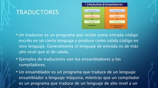 TRADUCTORES
• Un traductor es un programa que recibe como entrada código
escrito en un cierto lenguaje y produce como salida código en
otro lenguaje. Generalmente el lenguaje de entrada es de más
alto nivel que el de salida.
• Ejemplos de traductores son los ensambladores y los
compiladores.
• Un ensamblador es un programa que traduce de un lenguaje
ensamblador a lenguaje máquina, mientras que un compilador
es un programa que traduce de un lenguaje de alto nivel a un
 