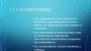 1.1.1 LA COMPUTADORA
• Una computadora es un dispositivo
electrónico que almacena y procesa
datos, y es capaz de ejecutar órdenes o
comandos.
• Las computadoras procesan datos bajo
el control de un conjunto de
instrucciones denominadas programas
de computadoras.
• Las computadoras incluyen hardware y
software
 