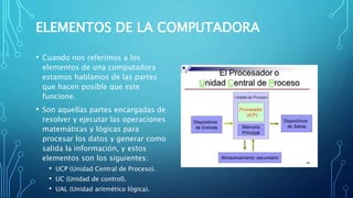 ELEMENTOS DE LA COMPUTADORA
• Cuando nos referimos a los
elementos de una computadora
estamos hablamos de las partes
que hacen posible que este
funcione.
• Son aquellas partes encargadas de
resolver y ejecutar las operaciones
matemáticas y lógicas para
procesar los datos y generar como
salida la información, y estos
elementos son los siguientes:
• UCP (Unidad Central de Proceso).
• UC (Unidad de control).
• UAL (Unidad aritmético lógica).
 