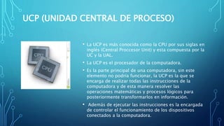 UCP (UNIDAD CENTRAL DE PROCESO)
• La UCP es más conocida como la CPU por sus siglas en
inglés (Central Proccesor Unit) y esta compuesta por la
UC y la UAL.
• La UCP es el procesador de la computadora.
• Es la parte principal de una computadora, sin este
elemento no podría funcionar, la UCP es la que se
encarga de realizar todas las instrucciones de la
computadora y de esta manera resolver las
operaciones matemáticas y procesos lógicos para
posteriormente transformarlos en información.
• Además de ejecutar las instrucciones es la encargada
de controlar el funcionamiento de los dispositivos
conectados a la computadora.
 