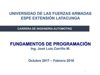1
Octubre 2017 – Febrero 2018
CARRERA DE INGENIERÍA AUTOMOTRIZ
FUNDAMENTOS DE PROGRAMACIÓN
Ing. José Luis Carrillo M.
UNIVERSIDAD DE LAS FUERZAS ARMADAS
ESPE EXTENSIÓN LATACUNGA
 