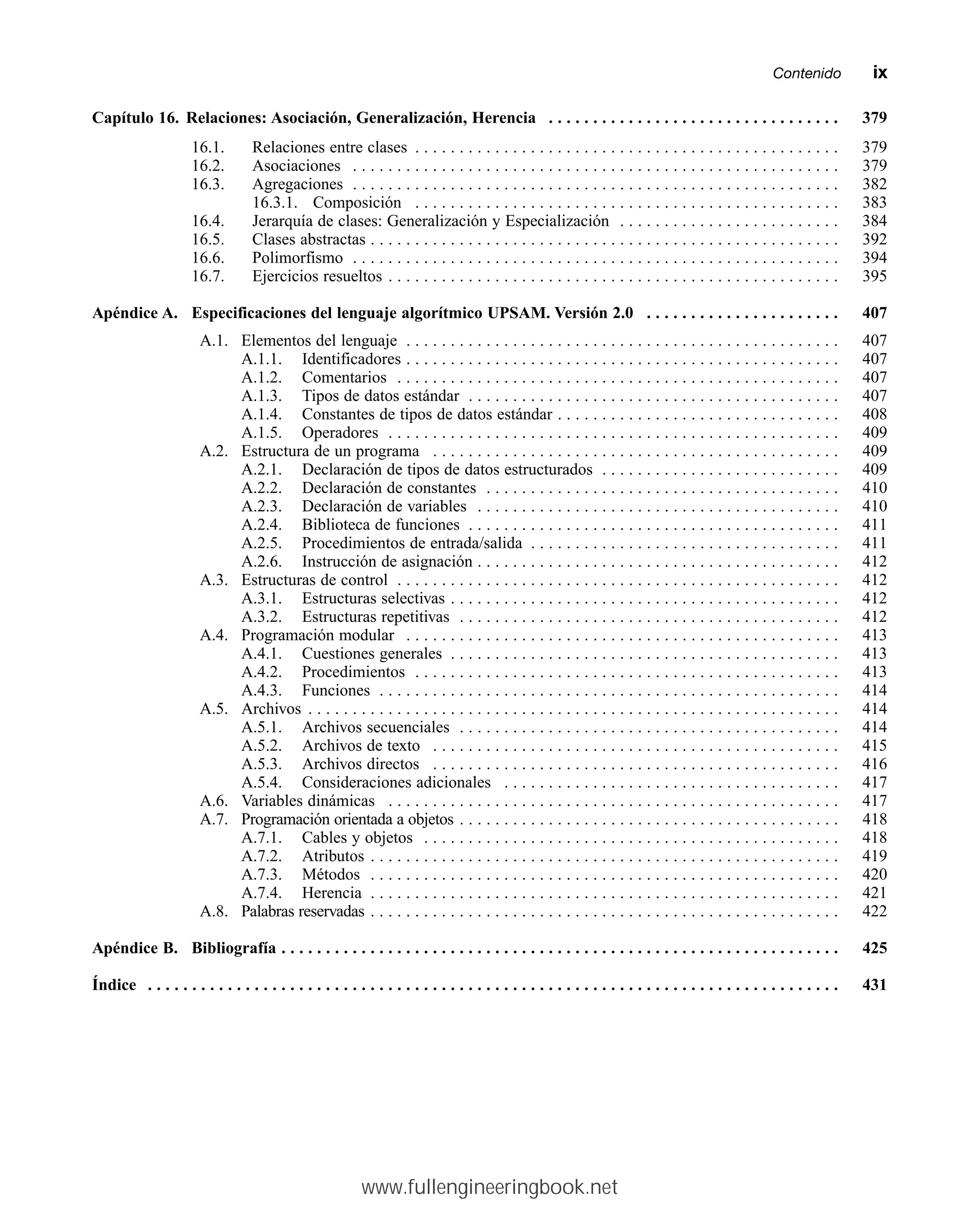 Capítulo 16. Relaciones: Asociación, Generalización, Herencia . . . . . . . . . . . . . . . . . . . . . . . . . . . . . . . . . 379
16.1. Relaciones entre clases . . . . . . . . . . . . . . . . . . . . . . . . . . . . . . . . . . . . . . . . . . . . . . . . 379
16.2. Asociaciones . . . . . . . . . . . . . . . . . . . . . . . . . . . . . . . . . . . . . . . . . . . . . . . . . . . . . . . 379
16.3. Agregaciones . . . . . . . . . . . . . . . . . . . . . . . . . . . . . . . . . . . . . . . . . . . . . . . . . . . . . . . 382
16.3.1. Composición . . . . . . . . . . . . . . . . . . . . . . . . . . . . . . . . . . . . . . . . . . . . . . . . 383
16.4. Jerarquía de clases: Generalización y Especialización . . . . . . . . . . . . . . . . . . . . . . . . . 384
16.5. Clases abstractas . . . . . . . . . . . . . . . . . . . . . . . . . . . . . . . . . . . . . . . . . . . . . . . . . . . . . 392
16.6. Polimorfismo . . . . . . . . . . . . . . . . . . . . . . . . . . . . . . . . . . . . . . . . . . . . . . . . . . . . . . . 394
16.7. Ejercicios resueltos . . . . . . . . . . . . . . . . . . . . . . . . . . . . . . . . . . . . . . . . . . . . . . . . . . . 395
Apéndice A. Especificaciones del lenguaje algorítmico UPSAM. Versión 2.0 . . . . . . . . . . . . . . . . . . . . . . 407
A.1. Elementos del lenguaje . . . . . . . . . . . . . . . . . . . . . . . . . . . . . . . . . . . . . . . . . . . . . . . . . 407
A.1.1. Identificadores . . . . . . . . . . . . . . . . . . . . . . . . . . . . . . . . . . . . . . . . . . . . . . . . . 407
A.1.2. Comentarios . . . . . . . . . . . . . . . . . . . . . . . . . . . . . . . . . . . . . . . . . . . . . . . . . . 407
A.1.3. Tipos de datos estándar . . . . . . . . . . . . . . . . . . . . . . . . . . . . . . . . . . . . . . . . . . 407
A.1.4. Constantes de tipos de datos estándar . . . . . . . . . . . . . . . . . . . . . . . . . . . . . . . . 408
A.1.5. Operadores . . . . . . . . . . . . . . . . . . . . . . . . . . . . . . . . . . . . . . . . . . . . . . . . . . . 409
A.2. Estructura de un programa . . . . . . . . . . . . . . . . . . . . . . . . . . . . . . . . . . . . . . . . . . . . . . 409
A.2.1. Declaración de tipos de datos estructurados . . . . . . . . . . . . . . . . . . . . . . . . . . . 409
A.2.2. Declaración de constantes . . . . . . . . . . . . . . . . . . . . . . . . . . . . . . . . . . . . . . . . 410
A.2.3. Declaración de variables . . . . . . . . . . . . . . . . . . . . . . . . . . . . . . . . . . . . . . . . . 410
A.2.4. Biblioteca de funciones . . . . . . . . . . . . . . . . . . . . . . . . . . . . . . . . . . . . . . . . . . 411
A.2.5. Procedimientos de entrada/salida . . . . . . . . . . . . . . . . . . . . . . . . . . . . . . . . . . . 411
A.2.6. Instrucción de asignación . . . . . . . . . . . . . . . . . . . . . . . . . . . . . . . . . . . . . . . . . 412
A.3. Estructuras de control . . . . . . . . . . . . . . . . . . . . . . . . . . . . . . . . . . . . . . . . . . . . . . . . . . 412
A.3.1. Estructuras selectivas . . . . . . . . . . . . . . . . . . . . . . . . . . . . . . . . . . . . . . . . . . . . 412
A.3.2. Estructuras repetitivas . . . . . . . . . . . . . . . . . . . . . . . . . . . . . . . . . . . . . . . . . . . 412
A.4. Programación modular . . . . . . . . . . . . . . . . . . . . . . . . . . . . . . . . . . . . . . . . . . . . . . . . . 413
A.4.1. Cuestiones generales . . . . . . . . . . . . . . . . . . . . . . . . . . . . . . . . . . . . . . . . . . . . 413
A.4.2. Procedimientos . . . . . . . . . . . . . . . . . . . . . . . . . . . . . . . . . . . . . . . . . . . . . . . . 413
A.4.3. Funciones . . . . . . . . . . . . . . . . . . . . . . . . . . . . . . . . . . . . . . . . . . . . . . . . . . . . 414
A.5. Archivos . . . . . . . . . . . . . . . . . . . . . . . . . . . . . . . . . . . . . . . . . . . . . . . . . . . . . . . . . . . . 414
A.5.1. Archivos secuenciales . . . . . . . . . . . . . . . . . . . . . . . . . . . . . . . . . . . . . . . . . . . 414
A.5.2. Archivos de texto . . . . . . . . . . . . . . . . . . . . . . . . . . . . . . . . . . . . . . . . . . . . . . 415
A.5.3. Archivos directos . . . . . . . . . . . . . . . . . . . . . . . . . . . . . . . . . . . . . . . . . . . . . . 416
A.5.4. Consideraciones adicionales . . . . . . . . . . . . . . . . . . . . . . . . . . . . . . . . . . . . . . 417
A.6. Variables dinámicas . . . . . . . . . . . . . . . . . . . . . . . . . . . . . . . . . . . . . . . . . . . . . . . . . . . 417
A.7. Programación orientada a objetos . . . . . . . . . . . . . . . . . . . . . . . . . . . . . . . . . . . . . . . . . . . 418
A.7.1. Cables y objetos . . . . . . . . . . . . . . . . . . . . . . . . . . . . . . . . . . . . . . . . . . . . . . . 418
A.7.2. Atributos . . . . . . . . . . . . . . . . . . . . . . . . . . . . . . . . . . . . . . . . . . . . . . . . . . . . . 419
A.7.3. Métodos . . . . . . . . . . . . . . . . . . . . . . . . . . . . . . . . . . . . . . . . . . . . . . . . . . . . . 420
A.7.4. Herencia . . . . . . . . . . . . . . . . . . . . . . . . . . . . . . . . . . . . . . . . . . . . . . . . . . . . . 421
A.8. Palabras reservadas . . . . . . . . . . . . . . . . . . . . . . . . . . . . . . . . . . . . . . . . . . . . . . . . . . . . . 422
Apéndice B. Bibliografía . . . . . . . . . . . . . . . . . . . . . . . . . . . . . . . . . . . . . . . . . . . . . . . . . . . . . . . . . . . . . . . 425
Índice . . . . . . . . . . . . . . . . . . . . . . . . . . . . . . . . . . . . . . . . . . . . . . . . . . . . . . . . . . . . . . . . . . . . . . . . . . . . . . 431
Contenidommix
www.fullengineeringbook.net
 