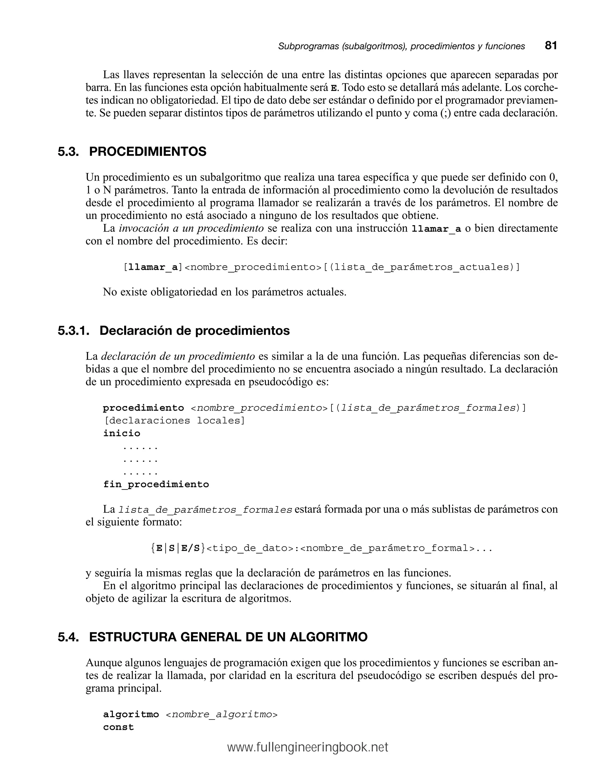 Las llaves representan la selección de una entre las distintas opciones que aparecen separadas por
barra. En las funciones esta opción habitualmente será E. Todo esto se detallará más adelante. Los corche-
tes indican no obligatoriedad. El tipo de dato debe ser estándar o definido por el programador previamen-
te. Se pueden separar distintos tipos de parámetros utilizando el punto y coma (;) entre cada declaración.
5.3. PROCEDIMIENTOS
Un procedimiento es un subalgoritmo que realiza una tarea específica y que puede ser definido con 0,
1 o N parámetros. Tanto la entrada de información al procedimiento como la devolución de resultados
desde el procedimiento al programa llamador se realizarán a través de los parámetros. El nombre de
un procedimiento no está asociado a ninguno de los resultados que obtiene.
La invocación a un procedimiento se realiza con una instrucción llamar_a o bien directamente
con el nombre del procedimiento. Es decir:
[llamar_a]nombre_procedimiento[(lista_de_parámetros_actuales)]
No existe obligatoriedad en los parámetros actuales.
5.3.1. Declaración de procedimientos
La declaración de un procedimiento es similar a la de una función. Las pequeñas diferencias son de-
bidas a que el nombre del procedimiento no se encuentra asociado a ningún resultado. La declaración
de un procedimiento expresada en pseudocódigo es:
procedimiento nombre_procedimiento[(lista_de_parámetros_formales)]
[declaraciones locales]
inicio
......
......
......
fin_procedimiento
La lista_de_parámetros_formales estará formada por una o más sublistas de parámetros con
el siguiente formato:
{E|S|E/S}tipo_de_dato:nombre_de_parámetro_formal...
y seguiría la mismas reglas que la declaración de parámetros en las funciones.
En el algoritmo principal las declaraciones de procedimientos y funciones, se situarán al final, al
objeto de agilizar la escritura de algoritmos.
5.4. ESTRUCTURA GENERAL DE UN ALGORITMO
Aunque algunos lenguajes de programación exigen que los procedimientos y funciones se escriban an-
tes de realizar la llamada, por claridad en la escritura del pseudocódigo se escriben después del pro-
grama principal.
algoritmo nombre_algoritmo
const
Subprogramas (subalgoritmos), procedimientos y funcionesmm81
www.fullengineeringbook.net
 