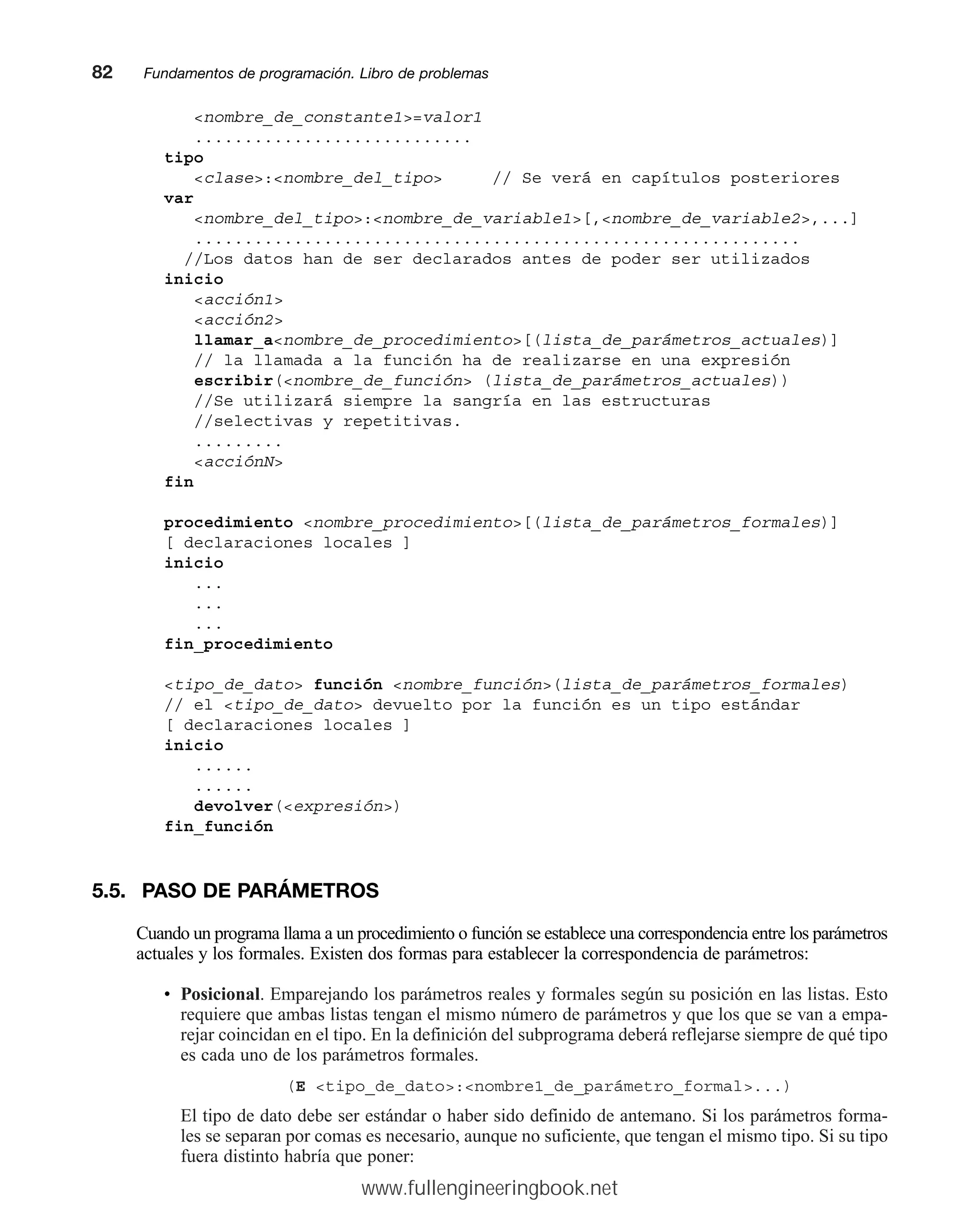 nombre_de_constante1=valor1
............................
tipo
clase:nombre_del_tipo // Se verá en capítulos posteriores
var
nombre_del_tipo:nombre_de_variable1[,nombre_de_variable2,...]
.............................................................
//Los datos han de ser declarados antes de poder ser utilizados
inicio
acción1
acción2
llamar_anombre_de_procedimiento[(lista_de_parámetros_actuales)]
// la llamada a la función ha de realizarse en una expresión
escribir(nombre_de_función (lista_de_parámetros_actuales))
//Se utilizará siempre la sangría en las estructuras
//selectivas y repetitivas.
.........
acciónN
fin
procedimiento nombre_procedimiento[(lista_de_parámetros_formales)]
[ declaraciones locales ]
inicio
...
...
...
fin_procedimiento
tipo_de_dato función nombre_función(lista_de_parámetros_formales)
// el tipo_de_dato devuelto por la función es un tipo estándar
[ declaraciones locales ]
inicio
......
......
devolver(expresión)
fin_función
5.5. PASO DE PARÁMETROS
Cuando un programa llama a un procedimiento o función se establece una correspondencia entre los parámetros
actuales y los formales. Existen dos formas para establecer la correspondencia de parámetros:
• Posicional. Emparejando los parámetros reales y formales según su posición en las listas. Esto
requiere que ambas listas tengan el mismo número de parámetros y que los que se van a empa-
rejar coincidan en el tipo. En la definición del subprograma deberá reflejarse siempre de qué tipo
es cada uno de los parámetros formales.
(E tipo_de_dato:nombre1_de_parámetro_formal...)
El tipo de dato debe ser estándar o haber sido definido de antemano. Si los parámetros forma-
les se separan por comas es necesario, aunque no suficiente, que tengan el mismo tipo. Si su tipo
fuera distinto habría que poner:
82mmFundamentos de programación. Libro de problemas
www.fullengineeringbook.net
 
