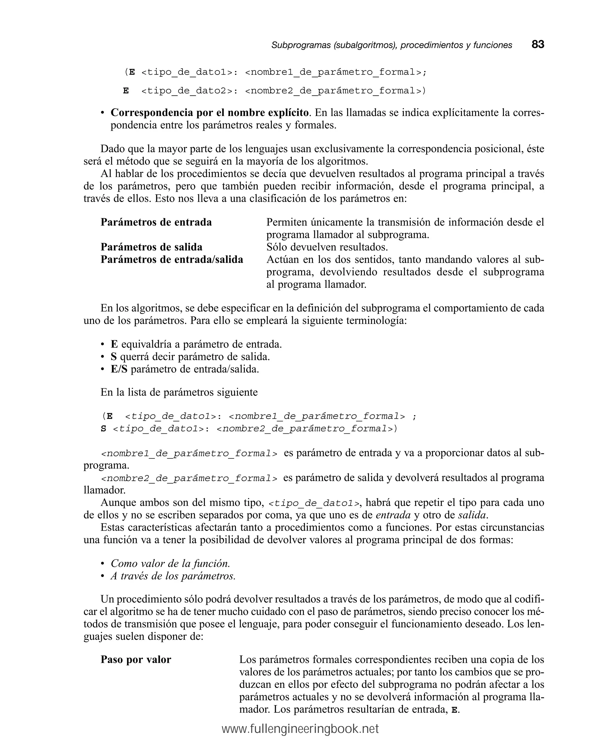 (E tipo_de_dato1: nombre1_de_parámetro_formal;
E tipo_de_dato2: nombre2_de_parámetro_formal)
• Correspondencia por el nombre explícito. En las llamadas se indica explícitamente la corres-
pondencia entre los parámetros reales y formales.
Dado que la mayor parte de los lenguajes usan exclusivamente la correspondencia posicional, éste
será el método que se seguirá en la mayoría de los algoritmos.
Al hablar de los procedimientos se decía que devuelven resultados al programa principal a través
de los parámetros, pero que también pueden recibir información, desde el programa principal, a
través de ellos. Esto nos lleva a una clasificación de los parámetros en:
Parámetros de entrada Permiten únicamente la transmisión de información desde el
programa llamador al subprograma.
Parámetros de salida Sólo devuelven resultados.
Parámetros de entrada/salida Actúan en los dos sentidos, tanto mandando valores al sub-
programa, devolviendo resultados desde el subprograma
al programa llamador.
En los algoritmos, se debe especificar en la definición del subprograma el comportamiento de cada
uno de los parámetros. Para ello se empleará la siguiente terminología:
• E equivaldría a parámetro de entrada.
• S querrá decir parámetro de salida.
• E/S parámetro de entrada/salida.
En la lista de parámetros siguiente
(E tipo_de_dato1: nombre1_de_parámetro_formal ;
S tipo_de_dato1: nombre2_de_parámetro_formal)
nombre1_de_parámetro_formal es parámetro de entrada y va a proporcionar datos al sub-
programa.
nombre2_de_parámetro_formal es parámetro de salida y devolverá resultados al programa
llamador.
Aunque ambos son del mismo tipo, tipo_de_dato1, habrá que repetir el tipo para cada uno
de ellos y no se escriben separados por coma, ya que uno es de entrada y otro de salida.
Estas características afectarán tanto a procedimientos como a funciones. Por estas circunstancias
una función va a tener la posibilidad de devolver valores al programa principal de dos formas:
• Como valor de la función.
• A través de los parámetros.
Un procedimiento sólo podrá devolver resultados a través de los parámetros, de modo que al codifi-
car el algoritmo se ha de tener mucho cuidado con el paso de parámetros, siendo preciso conocer los mé-
todos de transmisión que posee el lenguaje, para poder conseguir el funcionamiento deseado. Los len-
guajes suelen disponer de:
Paso por valor Los parámetros formales correspondientes reciben una copia de los
valores de los parámetros actuales; por tanto los cambios que se pro-
duzcan en ellos por efecto del subprograma no podrán afectar a los
parámetros actuales y no se devolverá información al programa lla-
mador. Los parámetros resultarían de entrada, E.
Subprogramas (subalgoritmos), procedimientos y funcionesmm83
www.fullengineeringbook.net
 
