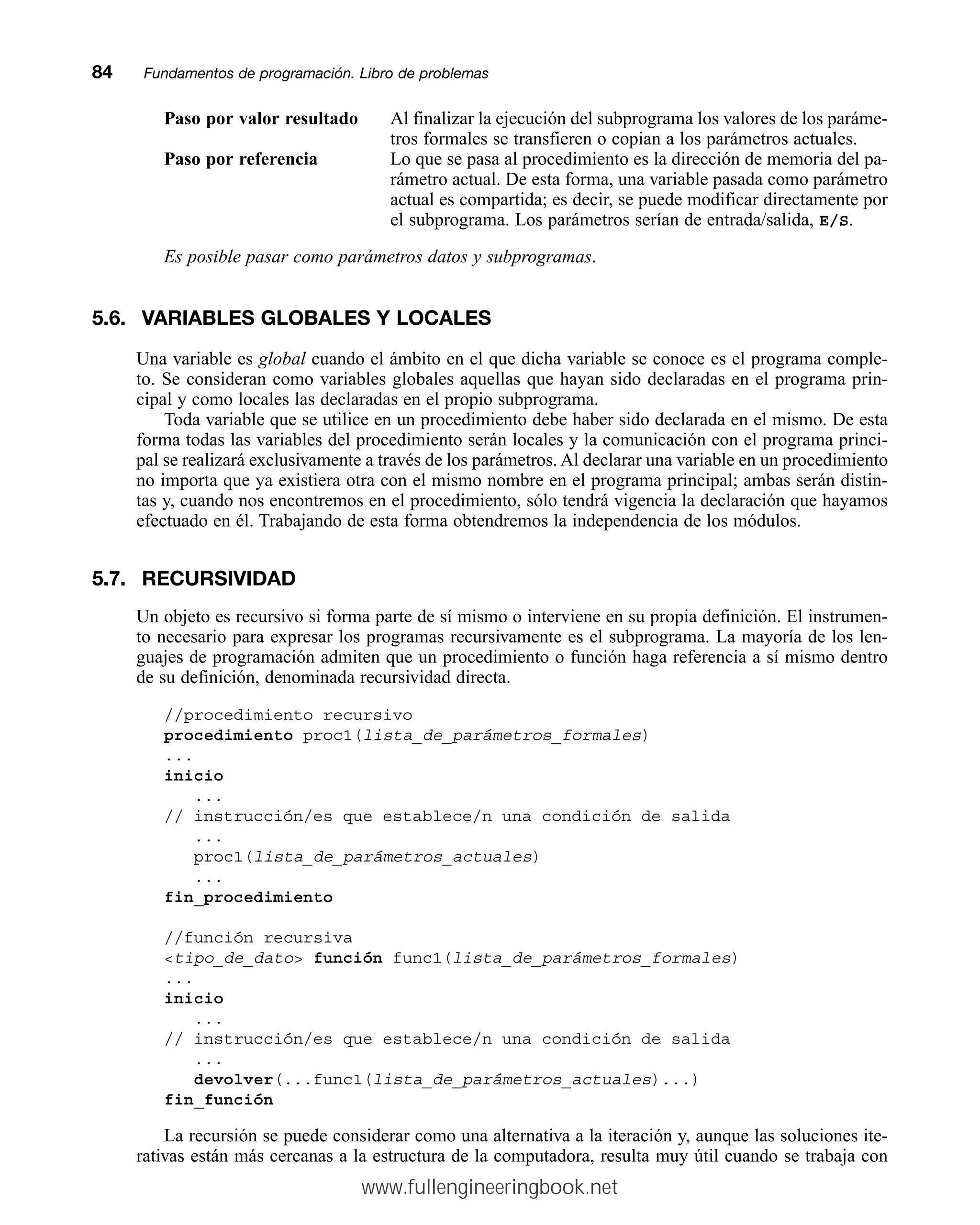 Paso por valor resultado Al finalizar la ejecución del subprograma los valores de los paráme-
tros formales se transfieren o copian a los parámetros actuales.
Paso por referencia Lo que se pasa al procedimiento es la dirección de memoria del pa-
rámetro actual. De esta forma, una variable pasada como parámetro
actual es compartida; es decir, se puede modificar directamente por
el subprograma. Los parámetros serían de entrada/salida, E/S.
Es posible pasar como parámetros datos y subprogramas.
5.6. VARIABLES GLOBALES Y LOCALES
Una variable es global cuando el ámbito en el que dicha variable se conoce es el programa comple-
to. Se consideran como variables globales aquellas que hayan sido declaradas en el programa prin-
cipal y como locales las declaradas en el propio subprograma.
Toda variable que se utilice en un procedimiento debe haber sido declarada en el mismo. De esta
forma todas las variables del procedimiento serán locales y la comunicación con el programa princi-
pal se realizará exclusivamente a través de los parámetros. Al declarar una variable en un procedimiento
no importa que ya existiera otra con el mismo nombre en el programa principal; ambas serán distin-
tas y, cuando nos encontremos en el procedimiento, sólo tendrá vigencia la declaración que hayamos
efectuado en él. Trabajando de esta forma obtendremos la independencia de los módulos.
5.7. RECURSIVIDAD
Un objeto es recursivo si forma parte de sí mismo o interviene en su propia definición. El instrumen-
to necesario para expresar los programas recursivamente es el subprograma. La mayoría de los len-
guajes de programación admiten que un procedimiento o función haga referencia a sí mismo dentro
de su definición, denominada recursividad directa.
//procedimiento recursivo
procedimiento proc1(lista_de_parámetros_formales)
...
inicio
...
// instrucción/es que establece/n una condición de salida
...
proc1(lista_de_parámetros_actuales)
...
fin_procedimiento
//función recursiva
tipo_de_dato función func1(lista_de_parámetros_formales)
...
inicio
...
// instrucción/es que establece/n una condición de salida
...
devolver(...func1(lista_de_parámetros_actuales)...)
fin_función
La recursión se puede considerar como una alternativa a la iteración y, aunque las soluciones ite-
rativas están más cercanas a la estructura de la computadora, resulta muy útil cuando se trabaja con
84mmFundamentos de programación. Libro de problemas
www.fullengineeringbook.net
 