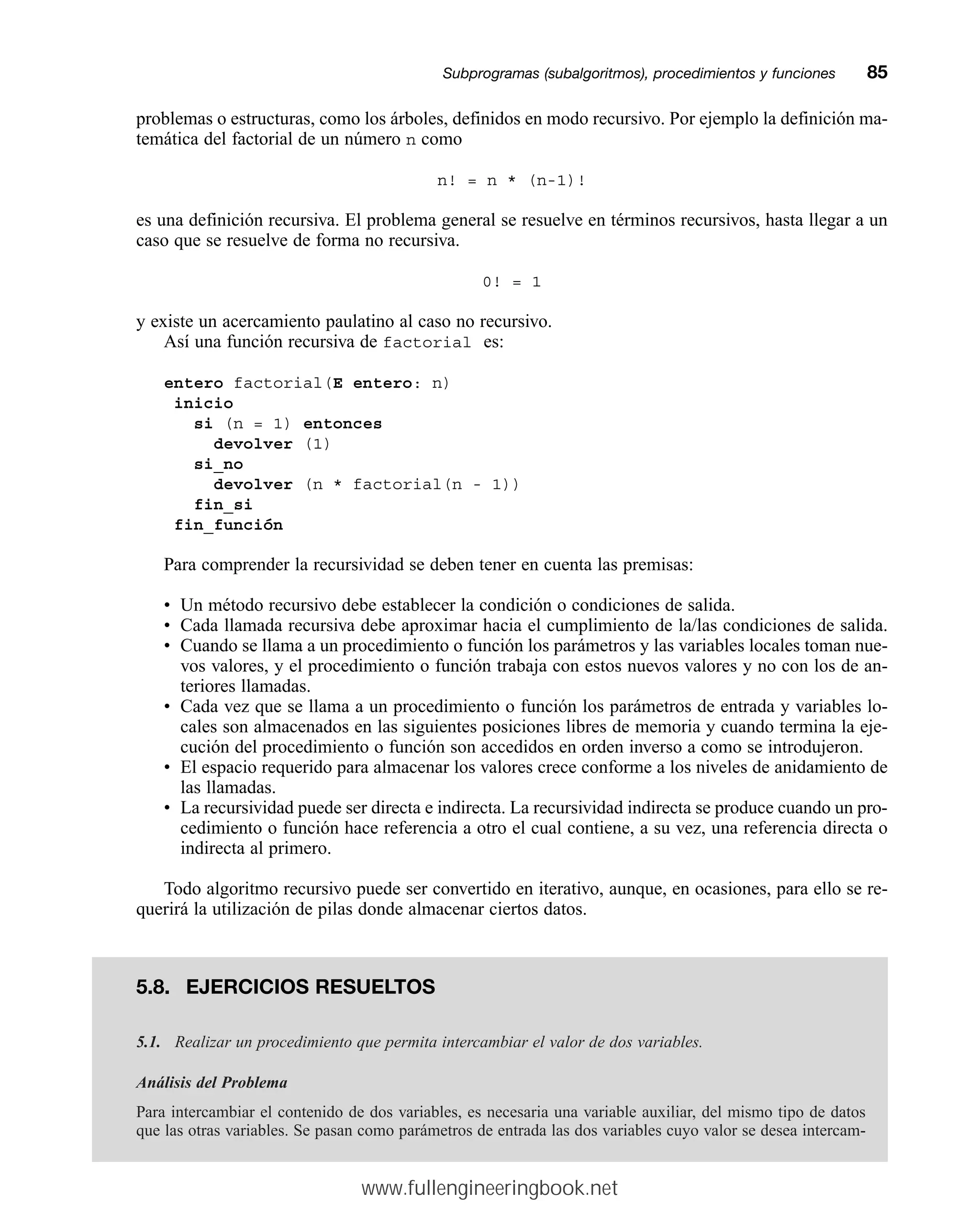 problemas o estructuras, como los árboles, definidos en modo recursivo. Por ejemplo la definición ma-
temática del factorial de un número n como
n! = n * (n-1)!
es una definición recursiva. El problema general se resuelve en términos recursivos, hasta llegar a un
caso que se resuelve de forma no recursiva.
0! = 1
y existe un acercamiento paulatino al caso no recursivo.
Así una función recursiva de factorial es:
entero factorial(E entero: n)
inicio
si (n = 1) entonces
devolver (1)
si_no
devolver (n * factorial(n - 1))
fin_si
fin_función
Para comprender la recursividad se deben tener en cuenta las premisas:
• Un método recursivo debe establecer la condición o condiciones de salida.
• Cada llamada recursiva debe aproximar hacia el cumplimiento de la/las condiciones de salida.
• Cuando se llama a un procedimiento o función los parámetros y las variables locales toman nue-
vos valores, y el procedimiento o función trabaja con estos nuevos valores y no con los de an-
teriores llamadas.
• Cada vez que se llama a un procedimiento o función los parámetros de entrada y variables lo-
cales son almacenados en las siguientes posiciones libres de memoria y cuando termina la eje-
cución del procedimiento o función son accedidos en orden inverso a como se introdujeron.
• El espacio requerido para almacenar los valores crece conforme a los niveles de anidamiento de
las llamadas.
• La recursividad puede ser directa e indirecta. La recursividad indirecta se produce cuando un pro-
cedimiento o función hace referencia a otro el cual contiene, a su vez, una referencia directa o
indirecta al primero.
Todo algoritmo recursivo puede ser convertido en iterativo, aunque, en ocasiones, para ello se re-
querirá la utilización de pilas donde almacenar ciertos datos.
Subprogramas (subalgoritmos), procedimientos y funcionesmm85
5.8. EJERCICIOS RESUELTOS
5.1. Realizar un procedimiento que permita intercambiar el valor de dos variables.
Análisis del Problema
Para intercambiar el contenido de dos variables, es necesaria una variable auxiliar, del mismo tipo de datos
que las otras variables. Se pasan como parámetros de entrada las dos variables cuyo valor se desea intercam-
www.fullengineeringbook.net
 