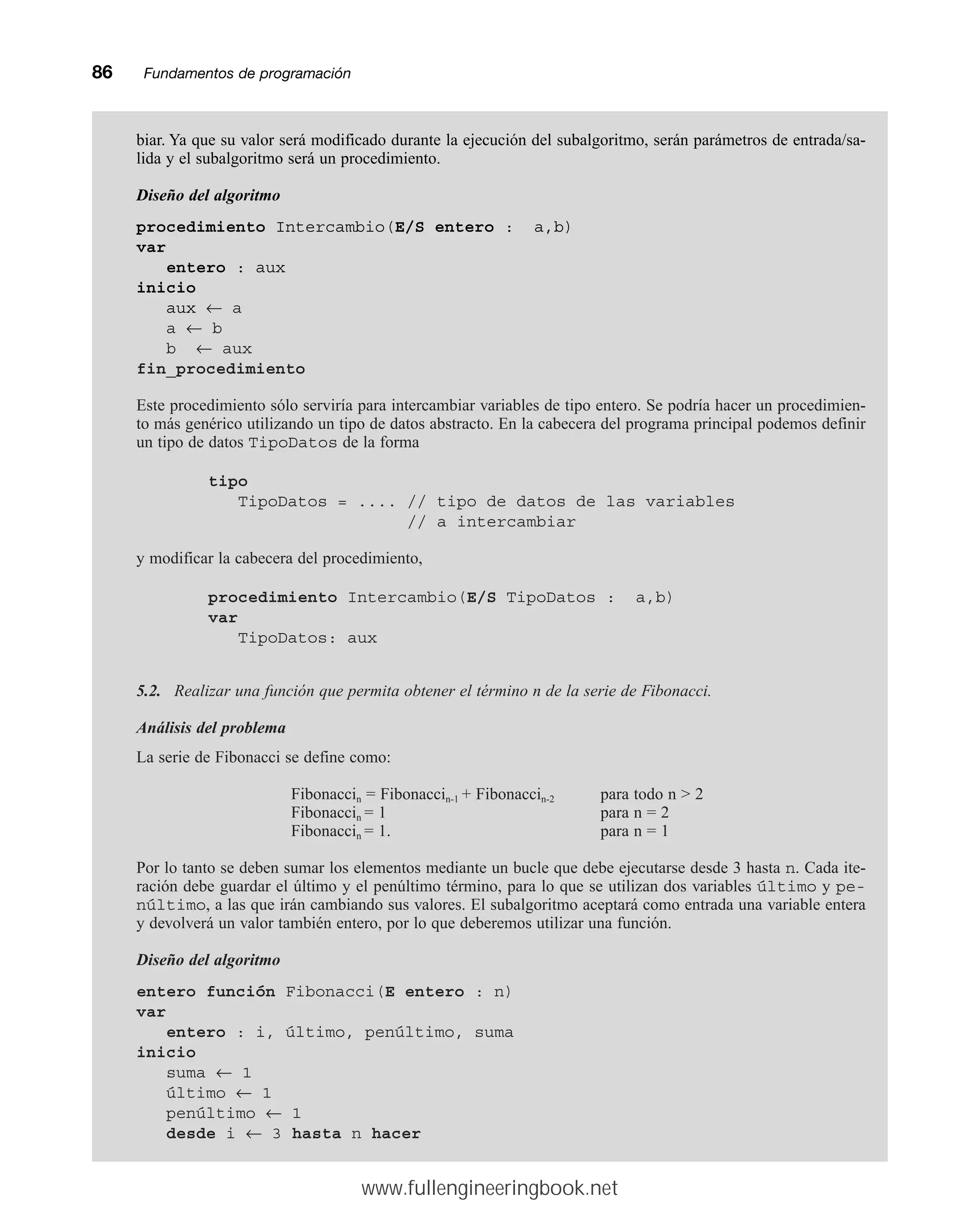 86mmFundamentos de programación
biar. Ya que su valor será modificado durante la ejecución del subalgoritmo, serán parámetros de entrada/sa-
lida y el subalgoritmo será un procedimiento.
Diseño del algoritmo
procedimiento Intercambio(E/S entero : a,b)
var
entero : aux
inicio
aux ← a
a ← b
b ← aux
fin_procedimiento
Este procedimiento sólo serviría para intercambiar variables de tipo entero. Se podría hacer un procedimien-
to más genérico utilizando un tipo de datos abstracto. En la cabecera del programa principal podemos definir
un tipo de datos TipoDatos de la forma
tipo
TipoDatos = .... // tipo de datos de las variables
// a intercambiar
y modificar la cabecera del procedimiento,
procedimiento Intercambio(E/S TipoDatos : a,b)
var
TipoDatos: aux
5.2. Realizar una función que permita obtener el término n de la serie de Fibonacci.
Análisis del problema
La serie de Fibonacci se define como:
Fibonaccin = Fibonaccin-1 + Fibonaccin-2 para todo n  2
Fibonaccin = 1 para n = 2
Fibonaccin = 1. para n = 1
Por lo tanto se deben sumar los elementos mediante un bucle que debe ejecutarse desde 3 hasta n. Cada ite-
ración debe guardar el último y el penúltimo término, para lo que se utilizan dos variables último y pe-
núltimo, a las que irán cambiando sus valores. El subalgoritmo aceptará como entrada una variable entera
y devolverá un valor también entero, por lo que deberemos utilizar una función.
Diseño del algoritmo
entero función Fibonacci(E entero : n)
var
entero : i, último, penúltimo, suma
inicio
suma ← 1
último ← 1
penúltimo ← 1
desde i ← 3 hasta n hacer
www.fullengineeringbook.net
 