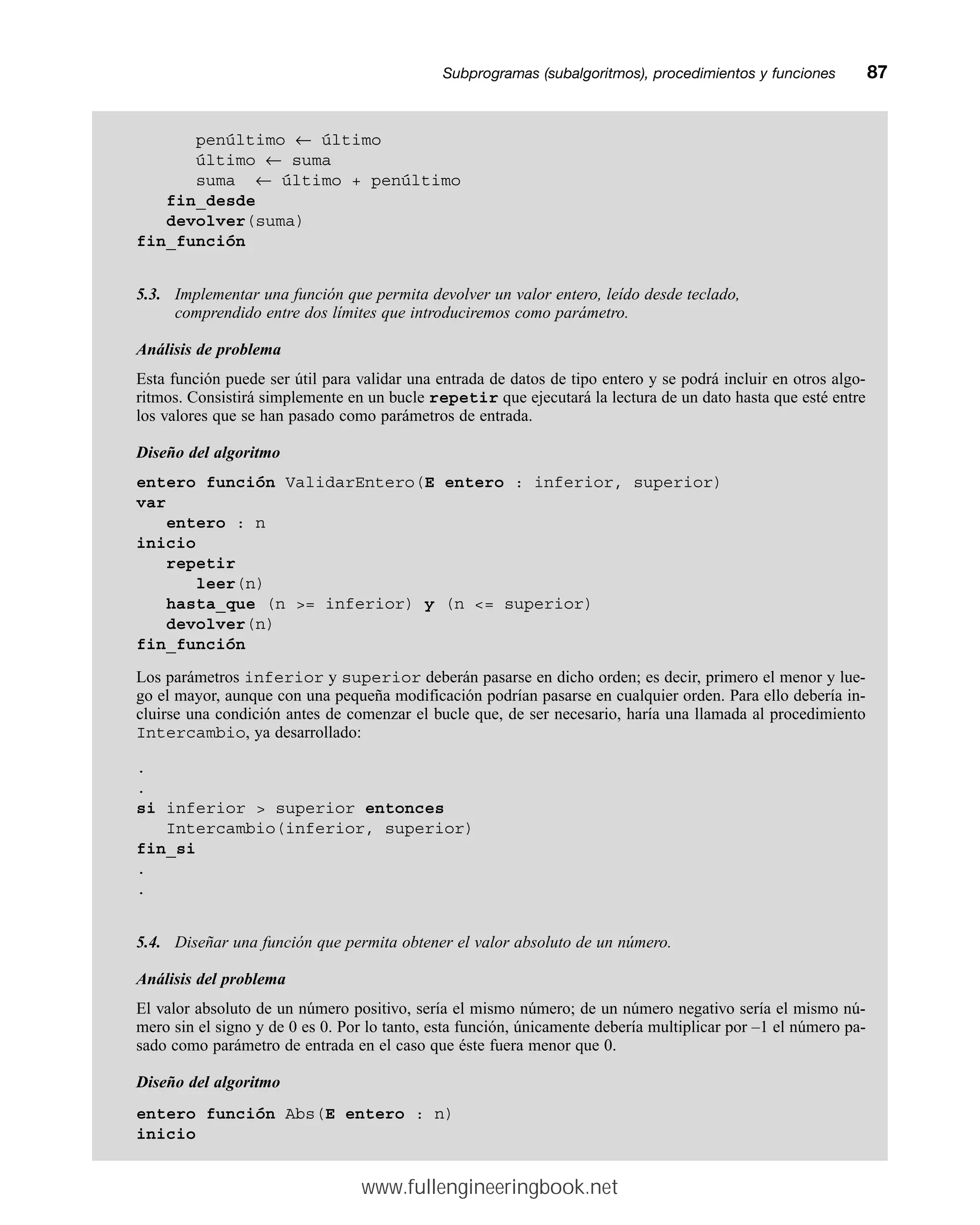 Subprogramas (subalgoritmos), procedimientos y funcionesmm87
penúltimo ← último
último ← suma
suma ← último + penúltimo
fin_desde
devolver(suma)
fin_función
5.3. Implementar una función que permita devolver un valor entero, leído desde teclado,
comprendido entre dos límites que introduciremos como parámetro.
Análisis de problema
Esta función puede ser útil para validar una entrada de datos de tipo entero y se podrá incluir en otros algo-
ritmos. Consistirá simplemente en un bucle repetir que ejecutará la lectura de un dato hasta que esté entre
los valores que se han pasado como parámetros de entrada.
Diseño del algoritmo
entero función ValidarEntero(E entero : inferior, superior)
var
entero : n
inicio
repetir
leer(n)
hasta_que (n = inferior) y (n = superior)
devolver(n)
fin_función
Los parámetros inferior y superior deberán pasarse en dicho orden; es decir, primero el menor y lue-
go el mayor, aunque con una pequeña modificación podrían pasarse en cualquier orden. Para ello debería in-
cluirse una condición antes de comenzar el bucle que, de ser necesario, haría una llamada al procedimiento
Intercambio, ya desarrollado:
.
.
si inferior  superior entonces
Intercambio(inferior, superior)
fin_si
.
.
5.4. Diseñar una función que permita obtener el valor absoluto de un número.
Análisis del problema
El valor absoluto de un número positivo, sería el mismo número; de un número negativo sería el mismo nú-
mero sin el signo y de 0 es 0. Por lo tanto, esta función, únicamente debería multiplicar por –1 el número pa-
sado como parámetro de entrada en el caso que éste fuera menor que 0.
Diseño del algoritmo
entero función Abs(E entero : n)
inicio
www.fullengineeringbook.net
 