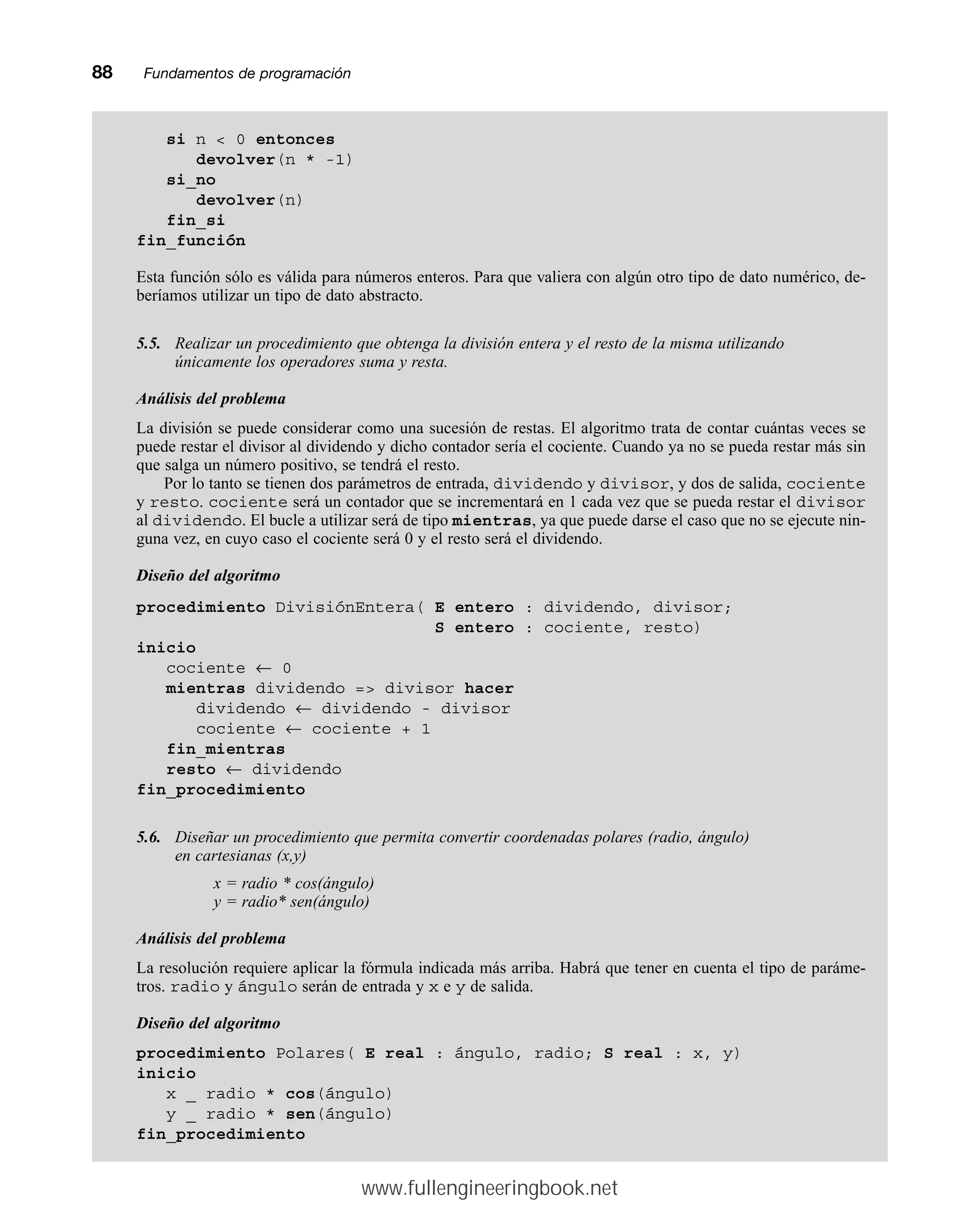 88mmFundamentos de programación
si n  0 entonces
devolver(n * -1)
si_no
devolver(n)
fin_si
fin_función
Esta función sólo es válida para números enteros. Para que valiera con algún otro tipo de dato numérico, de-
beríamos utilizar un tipo de dato abstracto.
5.5. Realizar un procedimiento que obtenga la división entera y el resto de la misma utilizando
únicamente los operadores suma y resta.
Análisis del problema
La división se puede considerar como una sucesión de restas. El algoritmo trata de contar cuántas veces se
puede restar el divisor al dividendo y dicho contador sería el cociente. Cuando ya no se pueda restar más sin
que salga un número positivo, se tendrá el resto.
Por lo tanto se tienen dos parámetros de entrada, dividendo y divisor, y dos de salida, cociente
y resto. cociente será un contador que se incrementará en 1 cada vez que se pueda restar el divisor
al dividendo. El bucle a utilizar será de tipo mientras, ya que puede darse el caso que no se ejecute nin-
guna vez, en cuyo caso el cociente será 0 y el resto será el dividendo.
Diseño del algoritmo
procedimiento DivisiónEntera( E entero : dividendo, divisor;
S entero : cociente, resto)
inicio
cociente ← 0
mientras dividendo = divisor hacer
dividendo ← dividendo - divisor
cociente ← cociente + 1
fin_mientras
resto ← dividendo
fin_procedimiento
5.6. Diseñar un procedimiento que permita convertir coordenadas polares (radio, ángulo)
en cartesianas (x,y)
x = radio * cos(ángulo)
y = radio* sen(ángulo)
Análisis del problema
La resolución requiere aplicar la fórmula indicada más arriba. Habrá que tener en cuenta el tipo de paráme-
tros. radio y ángulo serán de entrada y x e y de salida.
Diseño del algoritmo
procedimiento Polares( E real : ángulo, radio; S real : x, y)
inicio
x _ radio * cos(ángulo)
y _ radio * sen(ángulo)
fin_procedimiento
www.fullengineeringbook.net
 