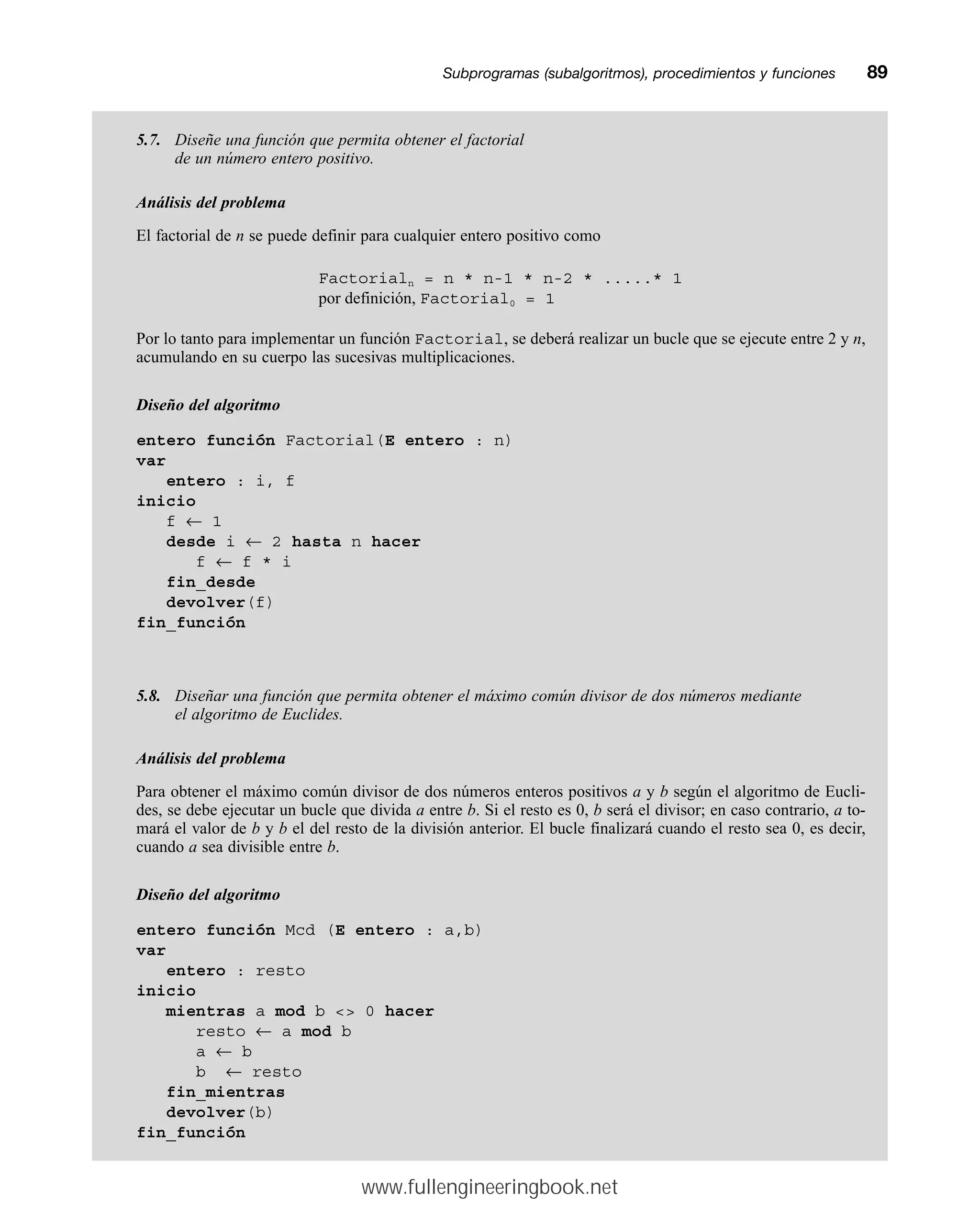 Subprogramas (subalgoritmos), procedimientos y funcionesmm89
5.7. Diseñe una función que permita obtener el factorial
de un número entero positivo.
Análisis del problema
El factorial de n se puede definir para cualquier entero positivo como
Factorialn = n * n-1 * n-2 * .....* 1
por definición, Factorial0 = 1
Por lo tanto para implementar un función Factorial, se deberá realizar un bucle que se ejecute entre 2 y n,
acumulando en su cuerpo las sucesivas multiplicaciones.
Diseño del algoritmo
entero función Factorial(E entero : n)
var
entero : i, f
inicio
f ← 1
desde i ← 2 hasta n hacer
f ← f * i
fin_desde
devolver(f)
fin_función
5.8. Diseñar una función que permita obtener el máximo común divisor de dos números mediante
el algoritmo de Euclides.
Análisis del problema
Para obtener el máximo común divisor de dos números enteros positivos a y b según el algoritmo de Eucli-
des, se debe ejecutar un bucle que divida a entre b. Si el resto es 0, b será el divisor; en caso contrario, a to-
mará el valor de b y b el del resto de la división anterior. El bucle finalizará cuando el resto sea 0, es decir,
cuando a sea divisible entre b.
Diseño del algoritmo
entero función Mcd (E entero : a,b)
var
entero : resto
inicio
mientras a mod b  0 hacer
resto ← a mod b
a ← b
b ← resto
fin_mientras
devolver(b)
fin_función
www.fullengineeringbook.net
 