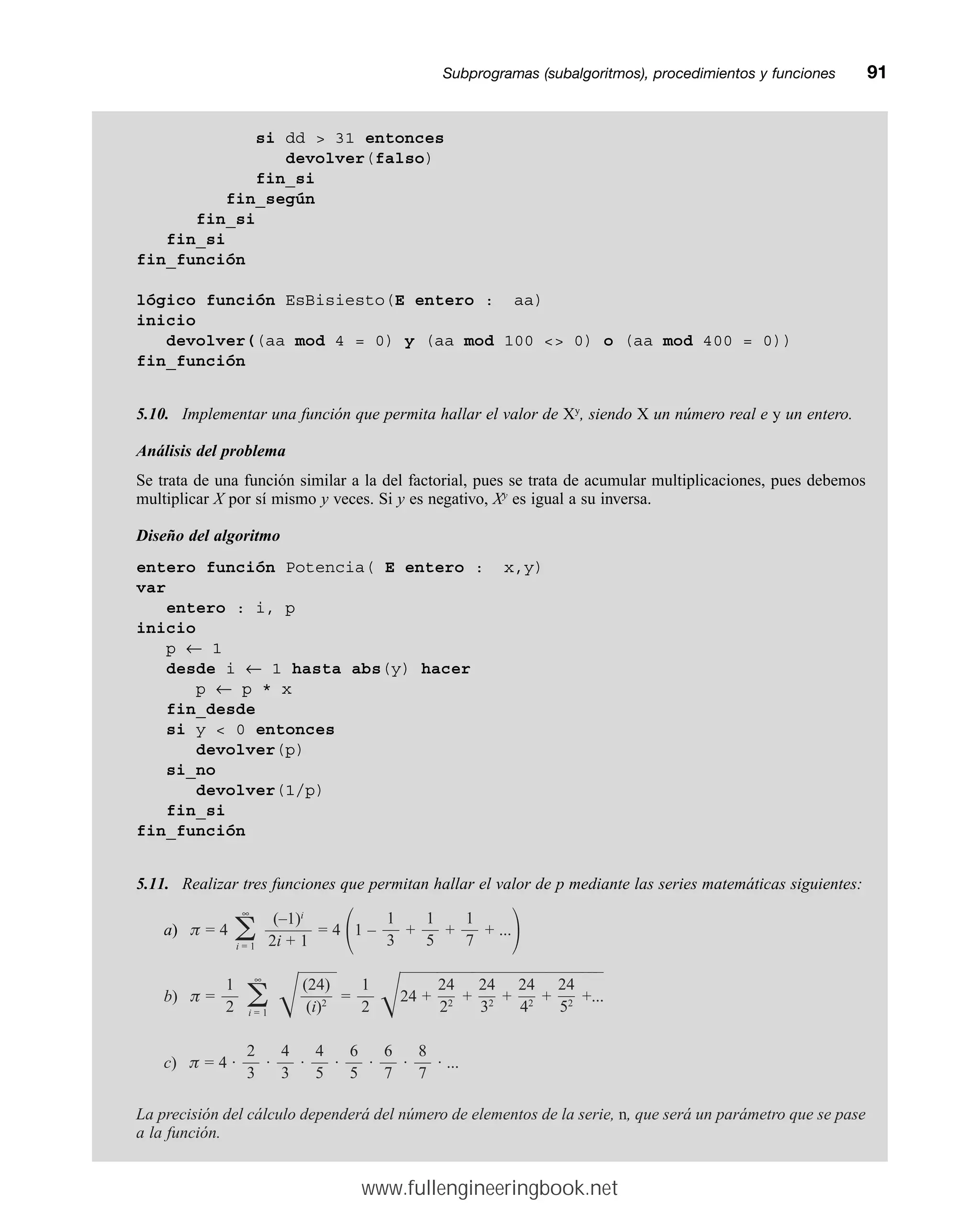 Subprogramas (subalgoritmos), procedimientos y funcionesmm91
si dd  31 entonces
devolver(falso)
fin_si
fin_según
fin_si
fin_si
fin_función
lógico función EsBisiesto(E entero : aa)
inicio
devolver((aa mod 4 = 0) y (aa mod 100  0) o (aa mod 400 = 0))
fin_función
5.10. Implementar una función que permita hallar el valor de Xy
, siendo X un número real e y un entero.
Análisis del problema
Se trata de una función similar a la del factorial, pues se trata de acumular multiplicaciones, pues debemos
multiplicar X por sí mismo y veces. Si y es negativo, Xy
es igual a su inversa.
Diseño del algoritmo
entero función Potencia( E entero : x,y)
var
entero : i, p
inicio
p ← 1
desde i ← 1 hasta abs(y) hacer
p ← p * x
fin_desde
si y  0 entonces
devolver(p)
si_no
devolver(1/p)
fin_si
fin_función
5.11. Realizar tres funciones que permitan hallar el valor de p mediante las series matemáticas siguientes:
a) p = 4 = 4
冢1 – + + + ...
冣
b) p = 冑
————
= 冑24
————
+
————
+
————
+
————
+
————
+...
—
—
—
c) p = 4 · · · · · · · ...
La precisión del cálculo dependerá del número de elementos de la serie, n, que será un parámetro que se pase
a la función.
8
—
7
6
—
7
6
—
5
4
—
5
4
—
3
2
—
3
24
—
52
24
—
42
24
—
32
24
—
22
1
—
2
(24)
——
(i)2
∞
兺
i = 1
1
—
2
1
—
7
1
—
5
1
—
3
(–1)i
———
2i + 1
∞
兺
i = 1
www.fullengineeringbook.net
 