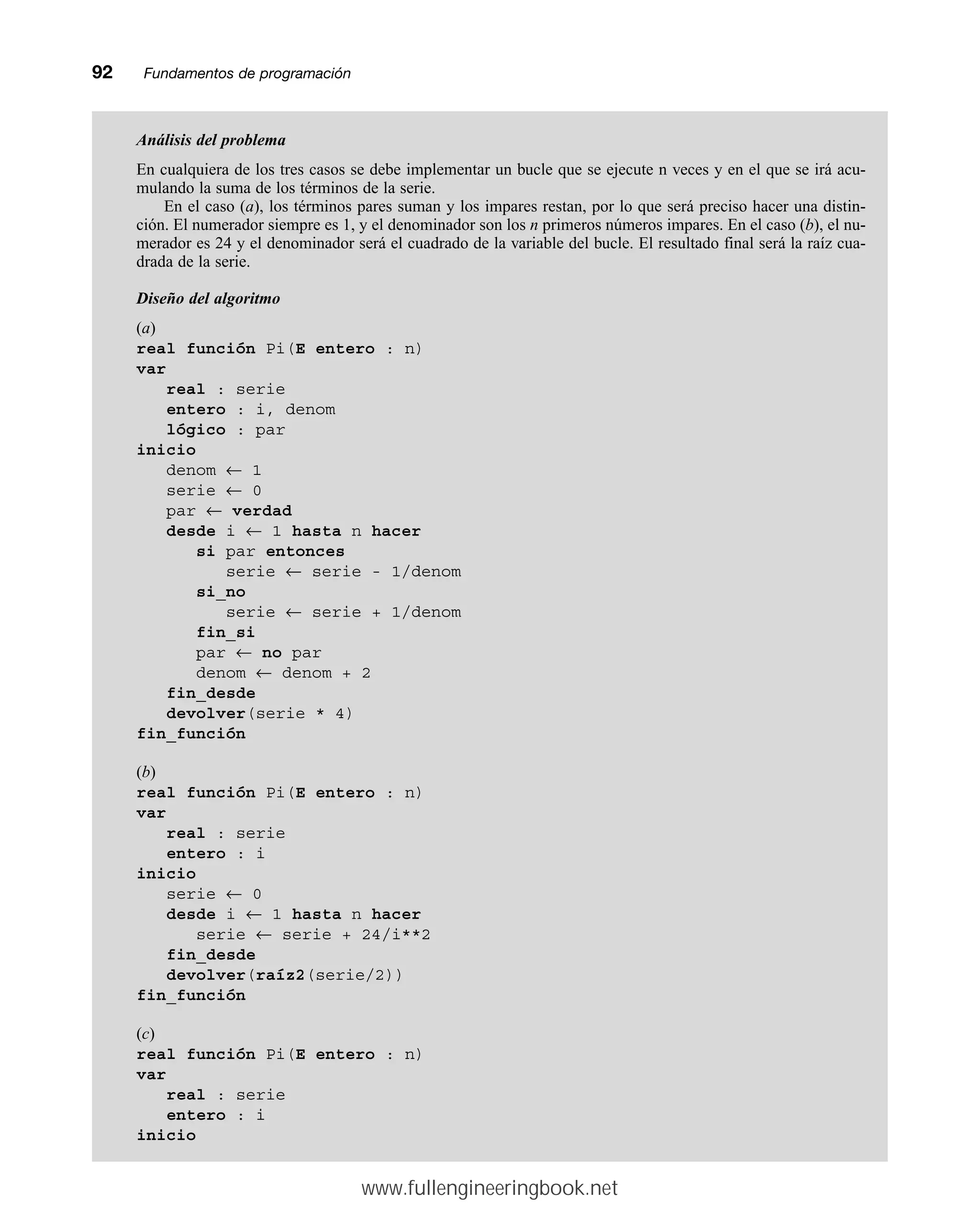 92mmFundamentos de programación
Análisis del problema
En cualquiera de los tres casos se debe implementar un bucle que se ejecute n veces y en el que se irá acu-
mulando la suma de los términos de la serie.
En el caso (a), los términos pares suman y los impares restan, por lo que será preciso hacer una distin-
ción. El numerador siempre es 1, y el denominador son los n primeros números impares. En el caso (b), el nu-
merador es 24 y el denominador será el cuadrado de la variable del bucle. El resultado final será la raíz cua-
drada de la serie.
Diseño del algoritmo
(a)
real función Pi(E entero : n)
var
real : serie
entero : i, denom
lógico : par
inicio
denom ← 1
serie ← 0
par ← verdad
desde i ← 1 hasta n hacer
si par entonces
serie ← serie - 1/denom
si_no
serie ← serie + 1/denom
fin_si
par ← no par
denom ← denom + 2
fin_desde
devolver(serie * 4)
fin_función
(b)
real función Pi(E entero : n)
var
real : serie
entero : i
inicio
serie ← 0
desde i ← 1 hasta n hacer
serie ← serie + 24/i**2
fin_desde
devolver(raíz2(serie/2))
fin_función
(c)
real función Pi(E entero : n)
var
real : serie
entero : i
inicio
www.fullengineeringbook.net
 