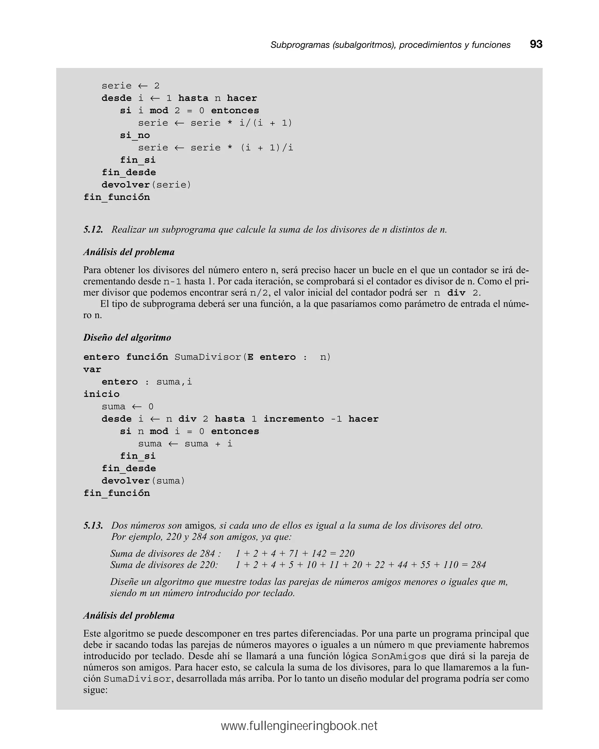 Subprogramas (subalgoritmos), procedimientos y funcionesmm93
serie ← 2
desde i ← 1 hasta n hacer
si i mod 2 = 0 entonces
serie ← serie * i/(i + 1)
si_no
serie ← serie * (i + 1)/i
fin_si
fin_desde
devolver(serie)
fin_función
5.12. Realizar un subprograma que calcule la suma de los divisores de n distintos de n.
Análisis del problema
Para obtener los divisores del número entero n, será preciso hacer un bucle en el que un contador se irá de-
crementando desde n-1 hasta 1. Por cada iteración, se comprobará si el contador es divisor de n. Como el pri-
mer divisor que podemos encontrar será n/2, el valor inicial del contador podrá ser n div 2.
El tipo de subprograma deberá ser una función, a la que pasaríamos como parámetro de entrada el núme-
ro n.
Diseño del algoritmo
entero función SumaDivisor(E entero : n)
var
entero : suma,i
inicio
suma ← 0
desde i ← n div 2 hasta 1 incremento -1 hacer
si n mod i = 0 entonces
suma ← suma + i
fin_si
fin_desde
devolver(suma)
fin_función
5.13. Dos números son amigos, si cada uno de ellos es igual a la suma de los divisores del otro.
Por ejemplo, 220 y 284 son amigos, ya que:
Suma de divisores de 284 : 1 + 2 + 4 + 71 + 142 = 220
Suma de divisores de 220: 1 + 2 + 4 + 5 + 10 + 11 + 20 + 22 + 44 + 55 + 110 = 284
Diseñe un algoritmo que muestre todas las parejas de números amigos menores o iguales que m,
siendo m un número introducido por teclado.
Análisis del problema
Este algoritmo se puede descomponer en tres partes diferenciadas. Por una parte un programa principal que
debe ir sacando todas las parejas de números mayores o iguales a un número m que previamente habremos
introducido por teclado. Desde ahí se llamará a una función lógica SonAmigos que dirá si la pareja de
números son amigos. Para hacer esto, se calcula la suma de los divisores, para lo que llamaremos a la fun-
ción SumaDivisor, desarrollada más arriba. Por lo tanto un diseño modular del programa podría ser como
sigue:
www.fullengineeringbook.net
 