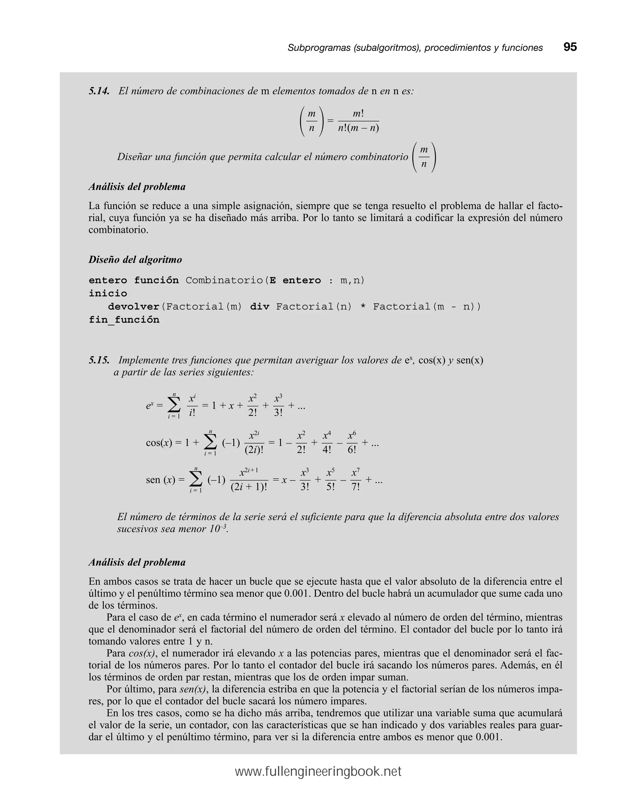 Subprogramas (subalgoritmos), procedimientos y funcionesmm95
5.14. El número de combinaciones de m elementos tomados de n en n es:
冢 冣=
Diseñar una función que permita calcular el número combinatorio
冢 冣
Análisis del problema
La función se reduce a una simple asignación, siempre que se tenga resuelto el problema de hallar el facto-
rial, cuya función ya se ha diseñado más arriba. Por lo tanto se limitará a codificar la expresión del número
combinatorio.
Diseño del algoritmo
entero función Combinatorio(E entero : m,n)
inicio
devolver(Factorial(m) div Factorial(n) * Factorial(m - n))
fin_función
5.15. Implemente tres funciones que permitan averiguar los valores de ex
, cos(x) y sen(x)
a partir de las series siguientes:
ex
= = 1 + x + + + ...
cos(x) = 1 + (–1) = 1 – + – + ...
sen (x) = (–1) = x – + – + ...
El número de términos de la serie será el suficiente para que la diferencia absoluta entre dos valores
sucesivos sea menor 10–3
.
Análisis del problema
En ambos casos se trata de hacer un bucle que se ejecute hasta que el valor absoluto de la diferencia entre el
último y el penúltimo término sea menor que 0.001. Dentro del bucle habrá un acumulador que sume cada uno
de los términos.
Para el caso de ex
, en cada término el numerador será x elevado al número de orden del término, mientras
que el denominador será el factorial del número de orden del término. El contador del bucle por lo tanto irá
tomando valores entre 1 y n.
Para cos(x), el numerador irá elevando x a las potencias pares, mientras que el denominador será el fac-
torial de los números pares. Por lo tanto el contador del bucle irá sacando los números pares. Además, en él
los términos de orden par restan, mientras que los de orden impar suman.
Por último, para sen(x), la diferencia estriba en que la potencia y el factorial serían de los números impa-
res, por lo que el contador del bucle sacará los número impares.
En los tres casos, como se ha dicho más arriba, tendremos que utilizar una variable suma que acumulará
el valor de la serie, un contador, con las características que se han indicado y dos variables reales para guar-
dar el último y el penúltimo término, para ver si la diferencia entre ambos es menor que 0.001.
x7
—
7!
x5
—
5!
x3
—
3!
x2i+ 1
————
(2i + 1)!
n
兺
i = 1
x6
—
6!
x4
—
4!
x2
—
2!
x2i
——
(2i)!
n
兺
i = 1
x3
—
3!
x2
—
2!
xi
—
i!
n
兺
i = 1
m
—
n
m!
—
—
—
—
—
n!(m – n)
m
—
n
www.fullengineeringbook.net
 