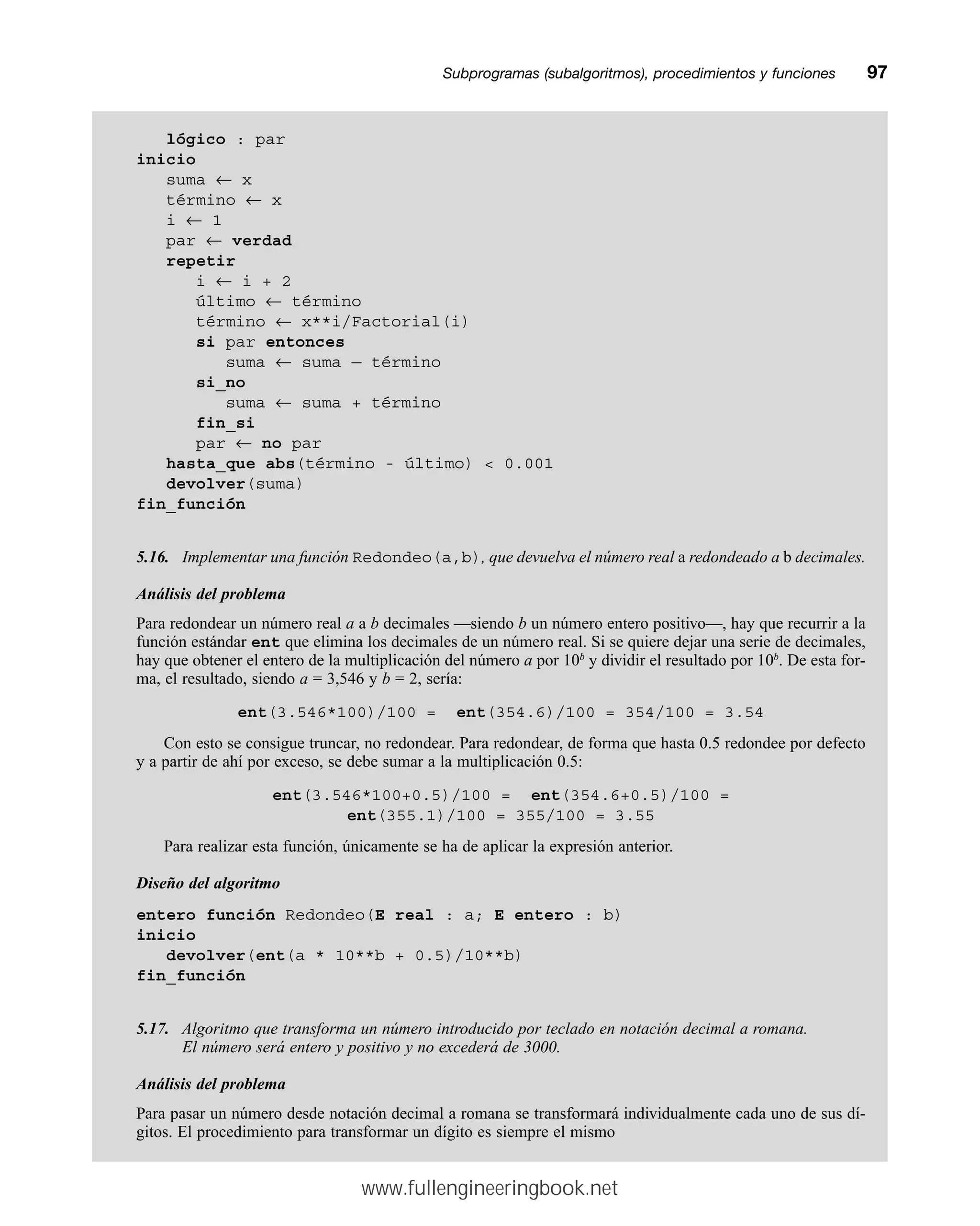 Subprogramas (subalgoritmos), procedimientos y funcionesmm97
lógico : par
inicio
suma ← x
término ← x
i ← 1
par ← verdad
repetir
i ← i + 2
último ← término
término ← x**i/Factorial(i)
si par entonces
suma ← suma — término
si_no
suma ← suma + término
fin_si
par ← no par
hasta_que abs(término - último)  0.001
devolver(suma)
fin_función
5.16. Implementar una función Redondeo(a,b), que devuelva el número real a redondeado a b decimales.
Análisis del problema
Para redondear un número real a a b decimales —siendo b un número entero positivo—, hay que recurrir a la
función estándar ent que elimina los decimales de un número real. Si se quiere dejar una serie de decimales,
hay que obtener el entero de la multiplicación del número a por 10b
y dividir el resultado por 10b
. De esta for-
ma, el resultado, siendo a = 3,546 y b = 2, sería:
ent(3.546*100)/100 = ent(354.6)/100 = 354/100 = 3.54
Con esto se consigue truncar, no redondear. Para redondear, de forma que hasta 0.5 redondee por defecto
y a partir de ahí por exceso, se debe sumar a la multiplicación 0.5:
ent(3.546*100+0.5)/100 = ent(354.6+0.5)/100 =
ent(355.1)/100 = 355/100 = 3.55
Para realizar esta función, únicamente se ha de aplicar la expresión anterior.
Diseño del algoritmo
entero función Redondeo(E real : a; E entero : b)
inicio
devolver(ent(a * 10**b + 0.5)/10**b)
fin_función
5.17. Algoritmo que transforma un número introducido por teclado en notación decimal a romana.
El número será entero y positivo y no excederá de 3000.
Análisis del problema
Para pasar un número desde notación decimal a romana se transformará individualmente cada uno de sus dí-
gitos. El procedimiento para transformar un dígito es siempre el mismo
www.fullengineeringbook.net
 
