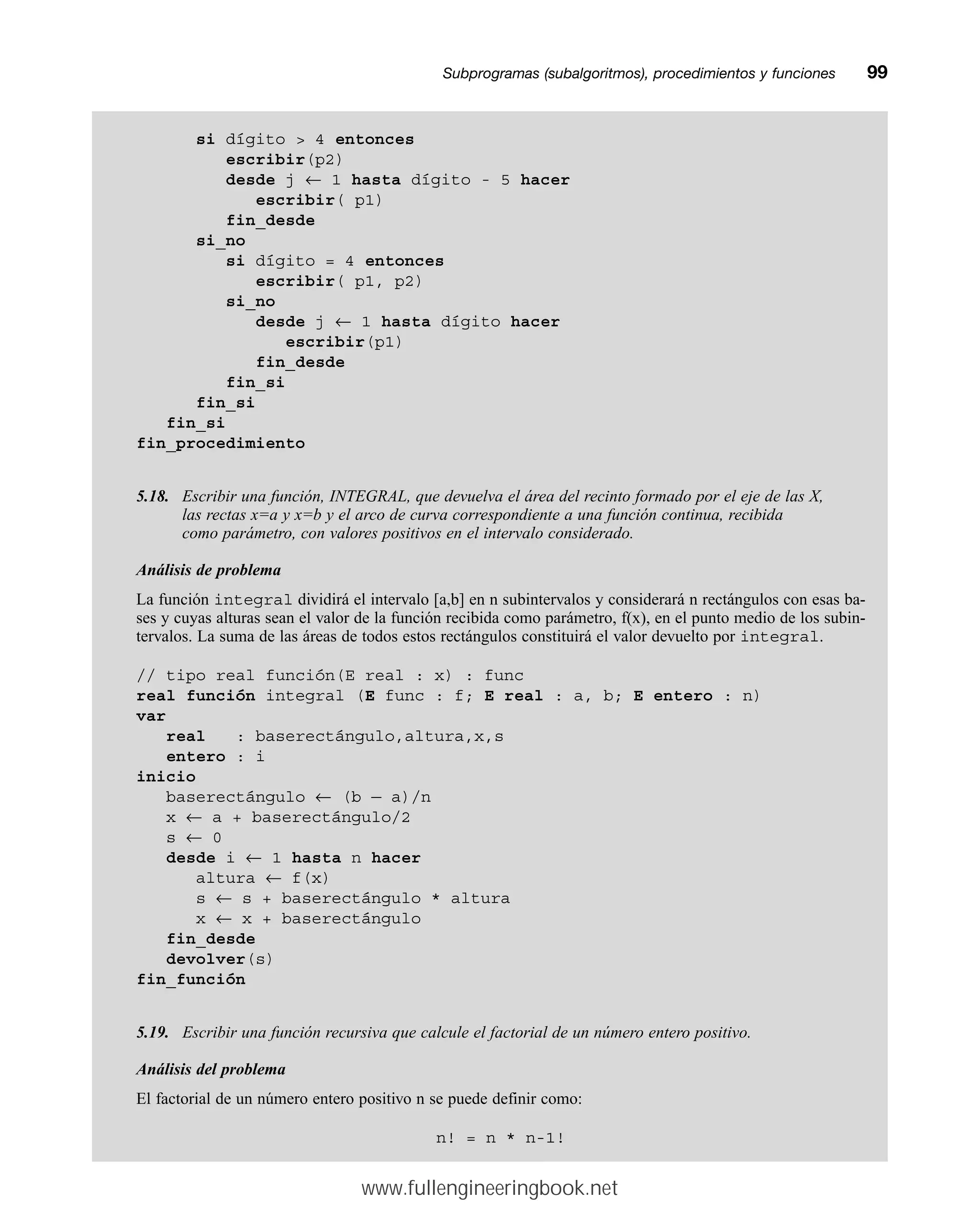 Subprogramas (subalgoritmos), procedimientos y funcionesmm99
si dígito  4 entonces
escribir(p2)
desde j ← 1 hasta dígito - 5 hacer
escribir( p1)
fin_desde
si_no
si dígito = 4 entonces
escribir( p1, p2)
si_no
desde j ← 1 hasta dígito hacer
escribir(p1)
fin_desde
fin_si
fin_si
fin_si
fin_procedimiento
5.18. Escribir una función, INTEGRAL, que devuelva el área del recinto formado por el eje de las X,
las rectas x=a y x=b y el arco de curva correspondiente a una función continua, recibida
como parámetro, con valores positivos en el intervalo considerado.
Análisis de problema
La función integral dividirá el intervalo [a,b] en n subintervalos y considerará n rectángulos con esas ba-
ses y cuyas alturas sean el valor de la función recibida como parámetro, f(x), en el punto medio de los subin-
tervalos. La suma de las áreas de todos estos rectángulos constituirá el valor devuelto por integral.
// tipo real función(E real : x) : func
real función integral (E func : f; E real : a, b; E entero : n)
var
real : baserectángulo,altura,x,s
entero : i
inicio
baserectángulo ← (b — a)/n
x ← a + baserectángulo/2
s ← 0
desde i ← 1 hasta n hacer
altura ← f(x)
s ← s + baserectángulo * altura
x ← x + baserectángulo
fin_desde
devolver(s)
fin_función
5.19. Escribir una función recursiva que calcule el factorial de un número entero positivo.
Análisis del problema
El factorial de un número entero positivo n se puede definir como:
n! = n * n-1!
www.fullengineeringbook.net
 
