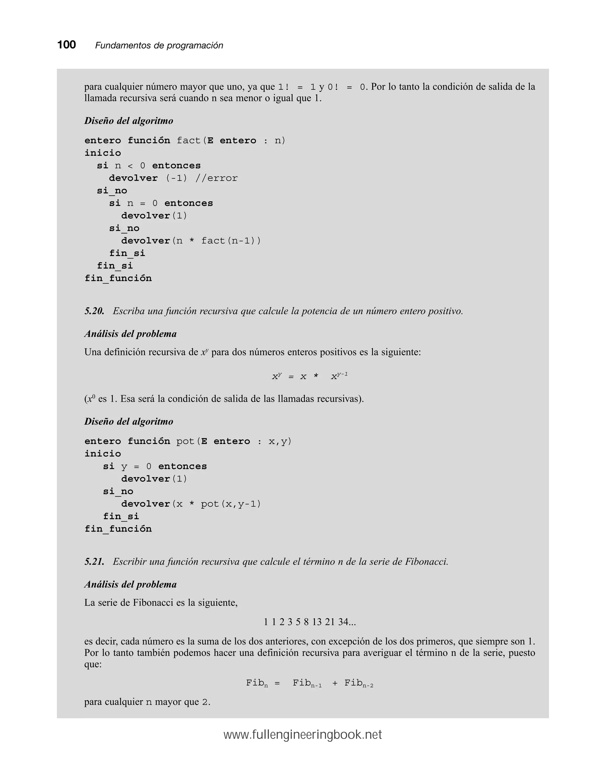 100mmFundamentos de programación
para cualquier número mayor que uno, ya que 1! = 1 y 0! = 0. Por lo tanto la condición de salida de la
llamada recursiva será cuando n sea menor o igual que 1.
Diseño del algoritmo
entero función fact(E entero : n)
inicio
si n  0 entonces
devolver (-1) //error
si_no
si n = 0 entonces
devolver(1)
si_no
devolver(n * fact(n-1))
fin_si
fin_si
fin_función
5.20. Escriba una función recursiva que calcule la potencia de un número entero positivo.
Análisis del problema
Una definición recursiva de xy
para dos números enteros positivos es la siguiente:
xy
= x * xy-1
(x0
es 1. Esa será la condición de salida de las llamadas recursivas).
Diseño del algoritmo
entero función pot(E entero : x,y)
inicio
si y = 0 entonces
devolver(1)
si_no
devolver(x * pot(x,y-1)
fin_si
fin_función
5.21. Escribir una función recursiva que calcule el término n de la serie de Fibonacci.
Análisis del problema
La serie de Fibonacci es la siguiente,
1 1 2 3 5 8 13 21 34...
es decir, cada número es la suma de los dos anteriores, con excepción de los dos primeros, que siempre son 1.
Por lo tanto también podemos hacer una definición recursiva para averiguar el término n de la serie, puesto
que:
Fibn = Fibn-1 + Fibn-2
para cualquier n mayor que 2.
www.fullengineeringbook.net
 