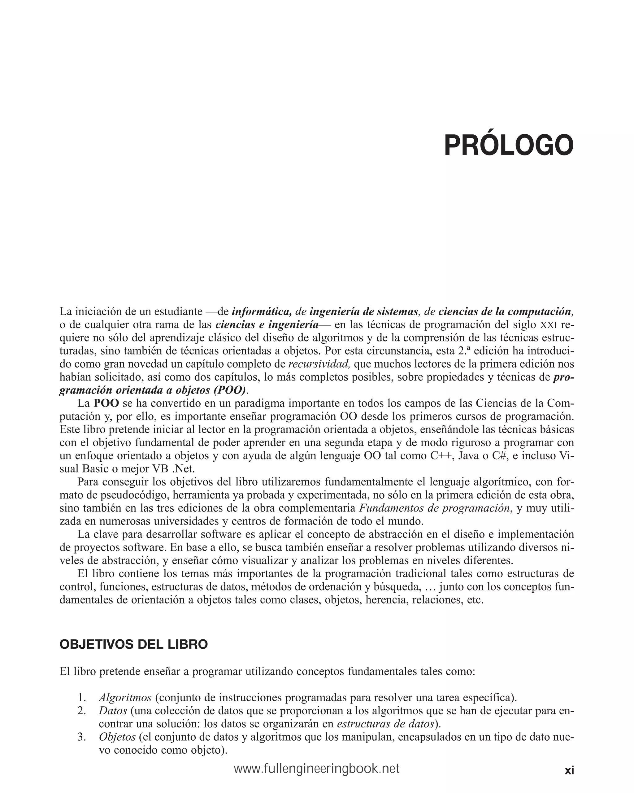 xi
PRÓLOGO
La iniciación de un estudiante —de informática, de ingeniería de sistemas, de ciencias de la computación,
o de cualquier otra rama de las ciencias e ingeniería— en las técnicas de programación del siglo XXI re-
quiere no sólo del aprendizaje clásico del diseño de algoritmos y de la comprensión de las técnicas estruc-
turadas, sino también de técnicas orientadas a objetos. Por esta circunstancia, esta 2.ª edición ha introduci-
do como gran novedad un capítulo completo de recursividad, que muchos lectores de la primera edición nos
habían solicitado, así como dos capítulos, lo más completos posibles, sobre propiedades y técnicas de pro-
gramación orientada a objetos (POO).
La POO se ha convertido en un paradigma importante en todos los campos de las Ciencias de la Com-
putación y, por ello, es importante enseñar programación OO desde los primeros cursos de programación.
Este libro pretende iniciar al lector en la programación orientada a objetos, enseñándole las técnicas básicas
con el objetivo fundamental de poder aprender en una segunda etapa y de modo riguroso a programar con
un enfoque orientado a objetos y con ayuda de algún lenguaje OO tal como C++, Java o C#, e incluso Vi-
sual Basic o mejor VB .Net.
Para conseguir los objetivos del libro utilizaremos fundamentalmente el lenguaje algorítmico, con for-
mato de pseudocódigo, herramienta ya probada y experimentada, no sólo en la primera edición de esta obra,
sino también en las tres ediciones de la obra complementaria Fundamentos de programación, y muy utili-
zada en numerosas universidades y centros de formación de todo el mundo.
La clave para desarrollar software es aplicar el concepto de abstracción en el diseño e implementación
de proyectos software. En base a ello, se busca también enseñar a resolver problemas utilizando diversos ni-
veles de abstracción, y enseñar cómo visualizar y analizar los problemas en niveles diferentes.
El libro contiene los temas más importantes de la programación tradicional tales como estructuras de
control, funciones, estructuras de datos, métodos de ordenación y búsqueda, … junto con los conceptos fun-
damentales de orientación a objetos tales como clases, objetos, herencia, relaciones, etc.
OBJETIVOS DEL LIBRO
El libro pretende enseñar a programar utilizando conceptos fundamentales tales como:
1. Algoritmos (conjunto de instrucciones programadas para resolver una tarea específica).
2. Datos (una colección de datos que se proporcionan a los algoritmos que se han de ejecutar para en-
contrar una solución: los datos se organizarán en estructuras de datos).
3. Objetos (el conjunto de datos y algoritmos que los manipulan, encapsulados en un tipo de dato nue-
vo conocido como objeto).
www.fullengineeringbook.net
 