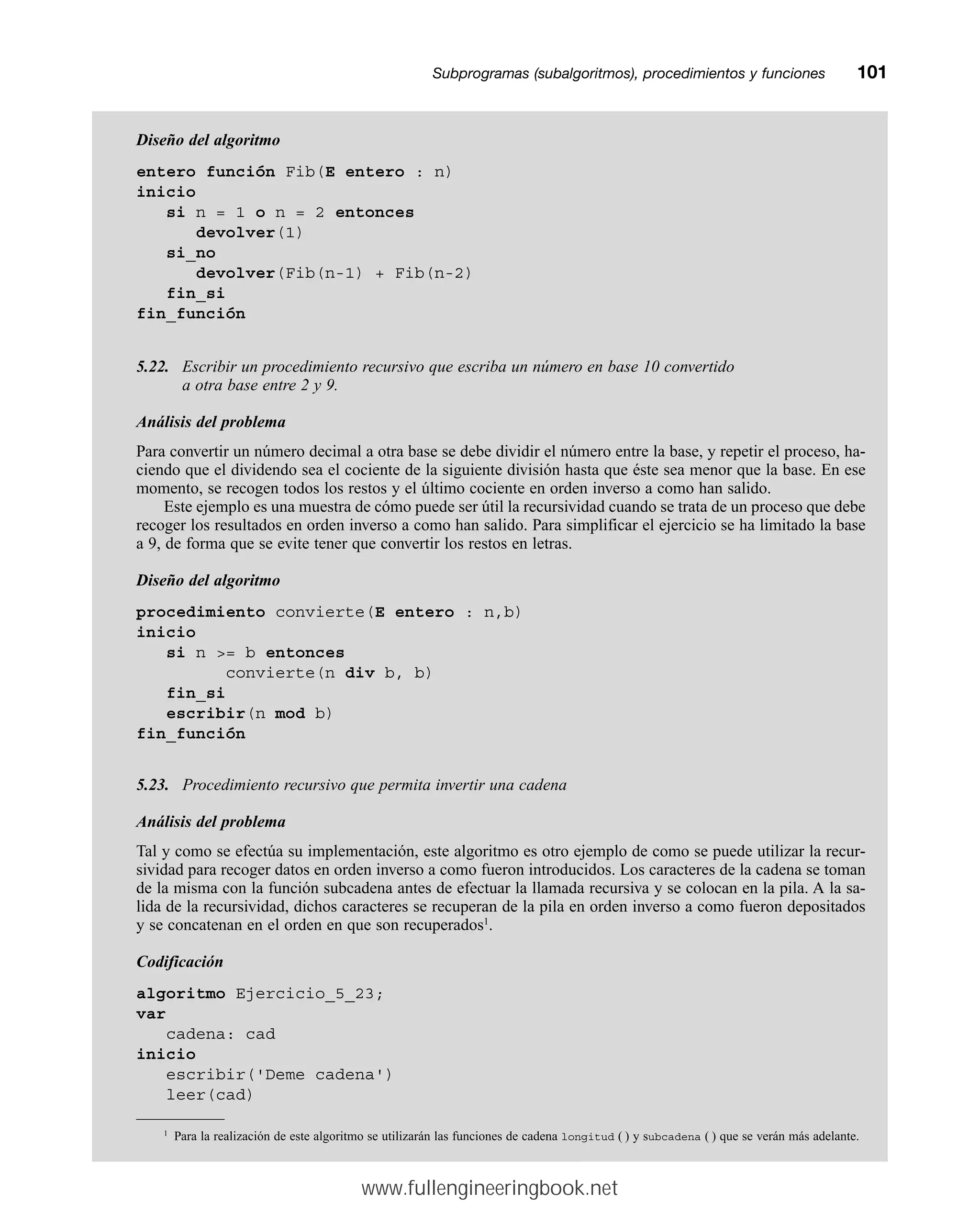 Subprogramas (subalgoritmos), procedimientos y funcionesmm101
Diseño del algoritmo
entero función Fib(E entero : n)
inicio
si n = 1 o n = 2 entonces
devolver(1)
si_no
devolver(Fib(n-1) + Fib(n-2)
fin_si
fin_función
5.22. Escribir un procedimiento recursivo que escriba un número en base 10 convertido
a otra base entre 2 y 9.
Análisis del problema
Para convertir un número decimal a otra base se debe dividir el número entre la base, y repetir el proceso, ha-
ciendo que el dividendo sea el cociente de la siguiente división hasta que éste sea menor que la base. En ese
momento, se recogen todos los restos y el último cociente en orden inverso a como han salido.
Este ejemplo es una muestra de cómo puede ser útil la recursividad cuando se trata de un proceso que debe
recoger los resultados en orden inverso a como han salido. Para simplificar el ejercicio se ha limitado la base
a 9, de forma que se evite tener que convertir los restos en letras.
Diseño del algoritmo
procedimiento convierte(E entero : n,b)
inicio
si n = b entonces
convierte(n div b, b)
fin_si
escribir(n mod b)
fin_función
5.23. Procedimiento recursivo que permita invertir una cadena
Análisis del problema
Tal y como se efectúa su implementación, este algoritmo es otro ejemplo de como se puede utilizar la recur-
sividad para recoger datos en orden inverso a como fueron introducidos. Los caracteres de la cadena se toman
de la misma con la función subcadena antes de efectuar la llamada recursiva y se colocan en la pila. A la sa-
lida de la recursividad, dichos caracteres se recuperan de la pila en orden inverso a como fueron depositados
y se concatenan en el orden en que son recuperados1
.
Codificación
algoritmo Ejercicio_5_23;
var
cadena: cad
inicio
escribir('Deme cadena')
leer(cad)
1
Para la realización de este algoritmo se utilizarán las funciones de cadena longitud ( ) y subcadena ( ) que se verán más adelante.
www.fullengineeringbook.net
 