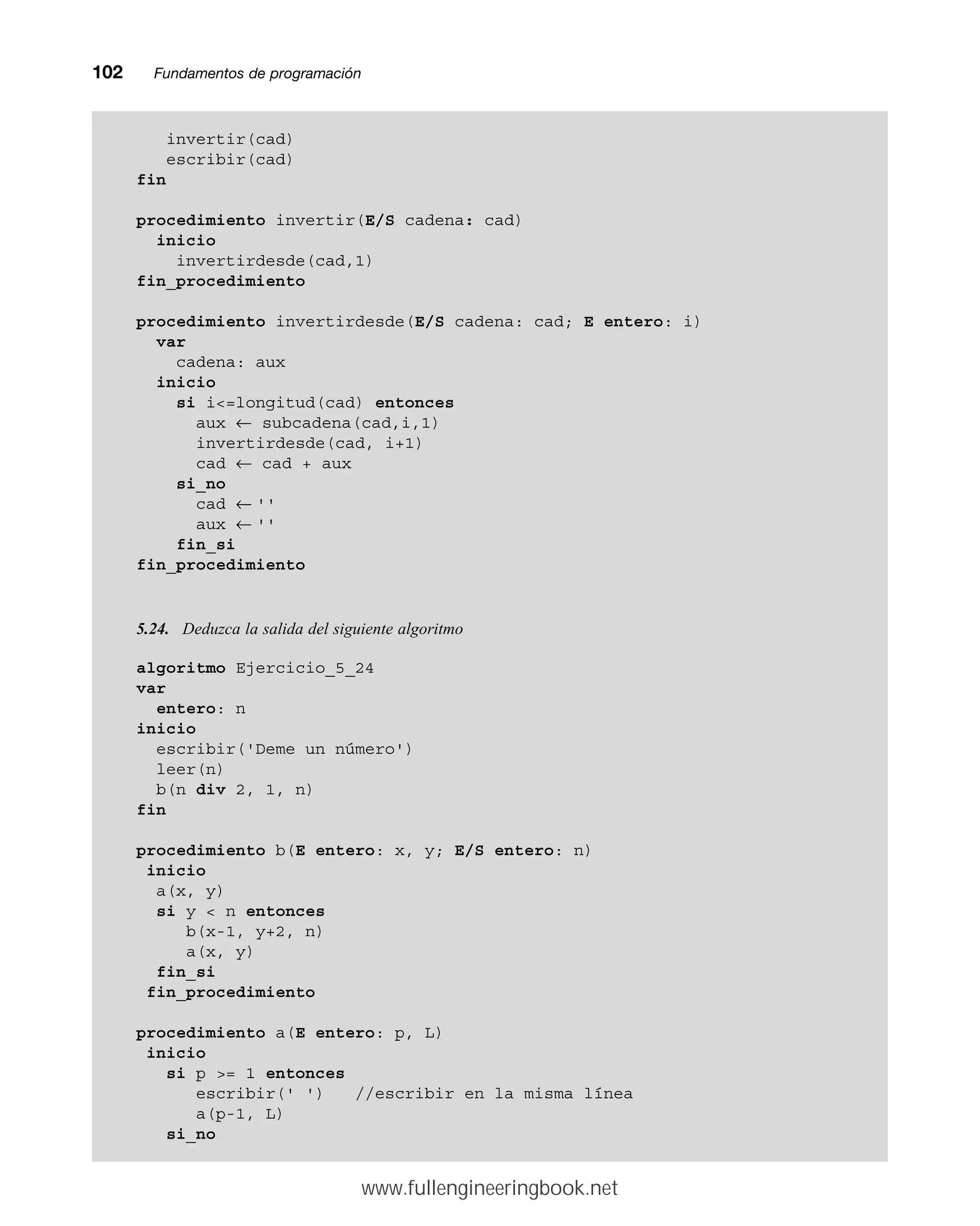 102mmFundamentos de programación
invertir(cad)
escribir(cad)
fin
procedimiento invertir(E/S cadena: cad)
inicio
invertirdesde(cad,1)
fin_procedimiento
procedimiento invertirdesde(E/S cadena: cad; E entero: i)
var
cadena: aux
inicio
si i=longitud(cad) entonces
aux ← subcadena(cad,i,1)
invertirdesde(cad, i+1)
cad ← cad + aux
si_no
cad ← ''
aux ← ''
fin_si
fin_procedimiento
5.24. Deduzca la salida del siguiente algoritmo
algoritmo Ejercicio_5_24
var
entero: n
inicio
escribir('Deme un número')
leer(n)
b(n div 2, 1, n)
fin
procedimiento b(E entero: x, y; E/S entero: n)
inicio
a(x, y)
si y  n entonces
b(x-1, y+2, n)
a(x, y)
fin_si
fin_procedimiento
procedimiento a(E entero: p, L)
inicio
si p = 1 entonces
escribir(' ') //escribir en la misma línea
a(p-1, L)
si_no
www.fullengineeringbook.net
 